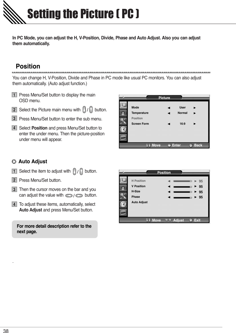 In PC Mode, you can adjust the H, V-Position, Divide, Phase and Auto Adjust. Also you can adjustthem automatically.You can change H, V-Position, Divide and Phase in PC mode like usual PC monitors. You can also adjustthem automatically. (Auto adjust function.)Press Menu/Set button to display the main OSD menu.Select the Picture main menu with            button.Press Menu/Set button to enter the sub menu.Select Position and press Menu/Set button to enter the under menu. Then the picture-position under menu will appear.Select the item to adjust with            button.Press Menu/Set button. Then the cursor moves on the bar and you can adjust the value with                  button.To   adjust these items, automatically, select  Auto Adjust and press Menu/Set button.. Setting the Picture ( PC )38Position12341234Auto AdjustFor more detail description refer to the next page.PictureModeTemperaturePositionScreen FormUserNormal16:9¥¥¥Move           Enter             BackPositionH PositionV PositionH-SizePhaseAuto Adjust95959595¥¥¥¥Move           Adjust          Exit 