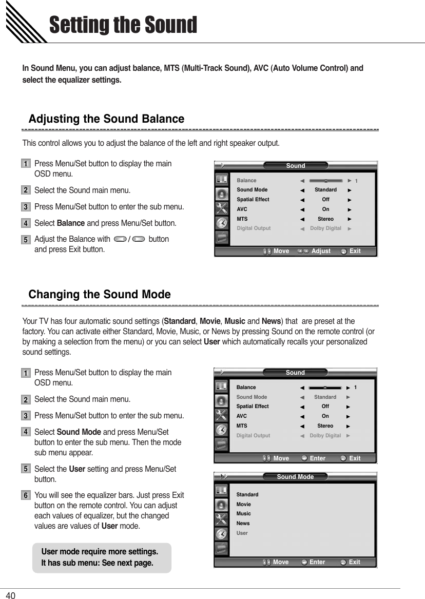 In Sound Menu, you can adjust balance, MTS (Multi-Track Sound), AVC (Auto Volume Control) andselect the equalizer settings.This control allows you to adjust the balance of the left and right speaker output.Press Menu/Set button to display the main OSD menu.Select the Sound main menu.Press Menu/Set button to enter the sub menu. Select Balance and press Menu/Set button. Adjust the Balance with                  button and press Exit button.Your TV has four automatic sound settings (Standard, Movie, Music and News) that  are preset at the factory. You can activate either Standard, Movie, Music, or News by pressing Sound on the remote control (orby making a selection from the menu) or you can select User which automatically recalls your personalizedsound settings.Press Menu/Set button to display the main OSD menu.Select the Sound main menu.Press Menu/Set button to enter the sub menu.Select Sound Mode and press Menu/Set button to enter the sub menu. Then the mode sub menu appear.Select the User setting and press Menu/Set button.You will see the equalizer bars. Just press Exit button on the remote control. You can adjust each values of equalizer, but the changed values are values of User mode.Setting the Sound40Adjusting the Sound BalanceChanging the Sound Mode12345123456SoundBalanceSound ModeSpatial EffectAVCMTSDigital OutputStandardOffOnStereoDolby Digital1¥¥¥¥¥¥Move           Enter         ExitSound ModeStandardMovieMusicNewsUserMove           Enter         ExitSoundBalanceSound ModeSpatial EffectAVCMTSDigital OutputStandardOffOnStereoDolby Digital1¥¥¥¥¥¥Move           Adjust          ExitUser mode require more settings.It has sub menu: See next page.