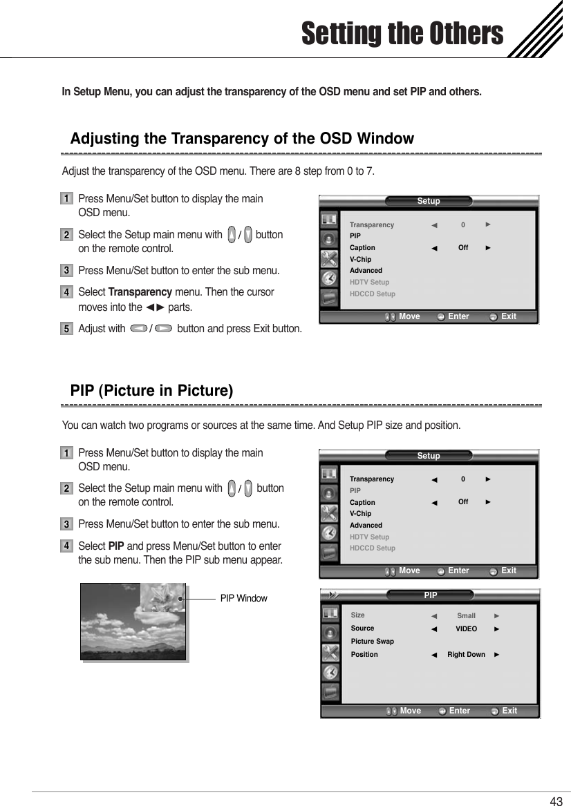In Setup Menu, you can adjust the transparency of the OSD menu and set PIP and others.Adjust the transparency of the OSD menu. There are 8 step from 0 to 7.Press Menu/Set button to display the main OSD menu.Select the Setup main menu with            button on the remote control.Press Menu/Set button to enter the sub menu.Select Transparency menu. Then the cursor  moves into the ¥ parts.Adjust with                  button and press Exit button.You can watch two programs or sources at the same time. And Setup PIP size and position.Press Menu/Set button to display the main OSD menu.Select the Setup main menu with            button on the remote control.Press Menu/Set button to enter the sub menu. Select PIP and press Menu/Set button to enter the sub menu. Then the PIP sub menu appear.Setting the Others43Adjusting the Transparency of the OSD WindowPIP (Picture in Picture)123451234SetupTransparencyPIPCaptionV-ChipAdvancedHDTV SetupHDCCD Setup0Off¥¥Move           Enter         ExitSetupTransparencyPIPCaptionV-ChipAdvancedHDTV SetupHDCCD Setup0Off¥¥Move           Enter         ExitPIPSizeSourcePicture SwapPositionSmallVIDEORight Down¥¥¥Move           Enter         ExitPIP Window
