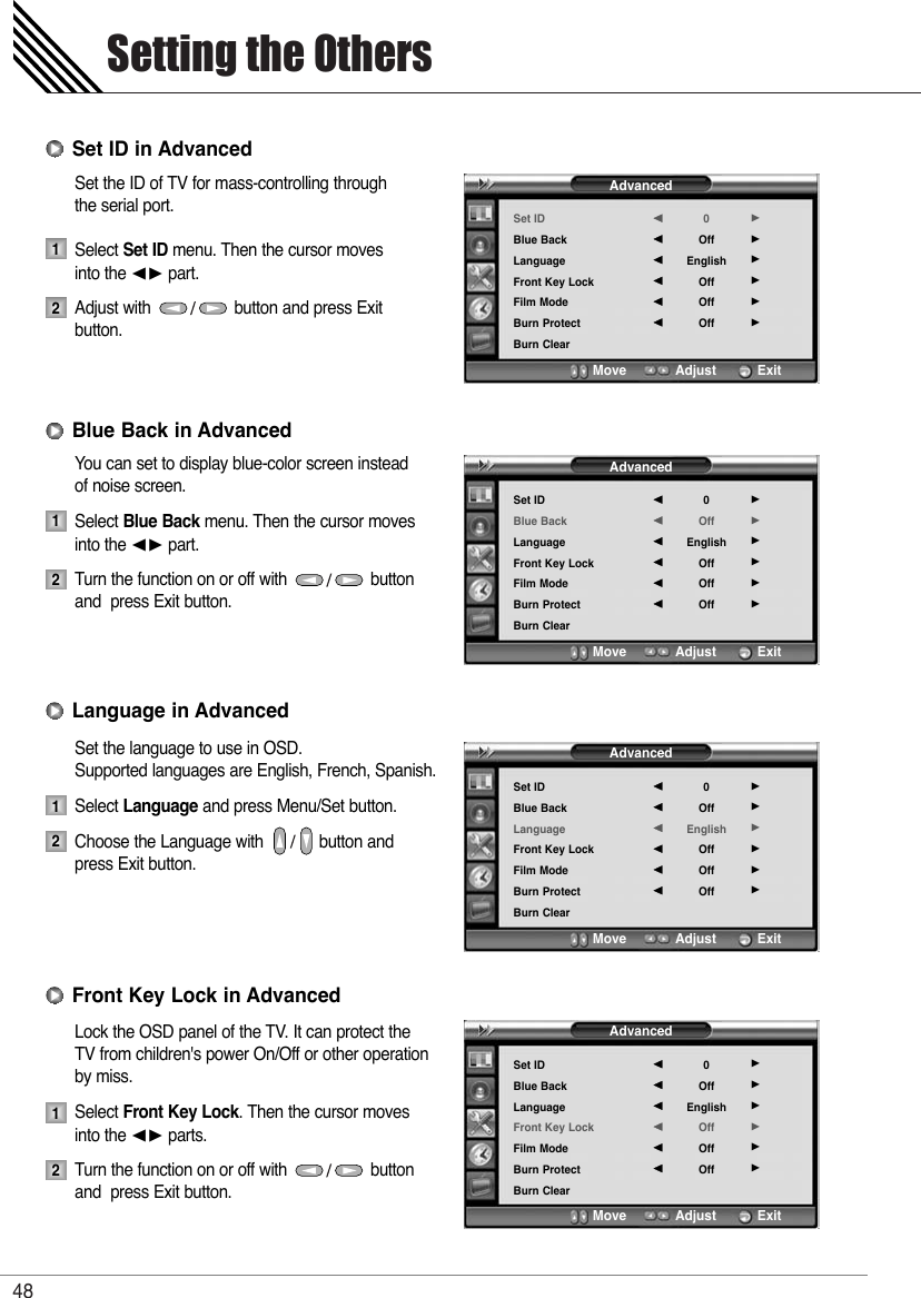 Setting the Others48Set the ID of TV for mass-controlling through the serial port.Select Set ID menu. Then the cursor moves  into the ¥ part.Adjust with                  button and press Exit button.You can set to display blue-color screen instead of noise screen.Select Blue Back menu. Then the cursor moves into the ¥ part.Turn the function on or off with                  button and  press Exit button.Set the language to use in OSD.Supported languages are English, French, Spanish.Select Language and press Menu/Set button.Choose the Language with            button and press Exit button.Lock the OSD panel of the TV. It can protect the TV from children&apos;s power On/Off or other operation by miss.Select Front Key Lock. Then the cursor moves into the ¥ parts.Turn the function on or off with                  button and  press Exit button.1212Set ID in AdvancedBlue Back in AdvancedAdvancedSet IDBlue BackLanguageFront Key LockFilm ModeBurn ProtectBurn Clear0OffEnglishOffOffOff¥¥¥¥¥¥Move           Adjust          ExitAdvancedSet IDBlue BackLanguageFront Key LockFilm ModeBurn ProtectBurn Clear0OffEnglishOffOffOff¥¥¥¥¥¥Move           Adjust          ExitAdvancedSet IDBlue BackLanguageFront Key LockFilm ModeBurn ProtectBurn Clear0OffEnglishOffOffOff¥¥¥¥¥¥Move           Adjust          ExitAdvancedSet IDBlue BackLanguageFront Key LockFilm ModeBurn ProtectBurn Clear0OffEnglishOffOffOff¥¥¥¥¥¥Move           Adjust          Exit12Language in Advanced12Front Key Lock in Advanced