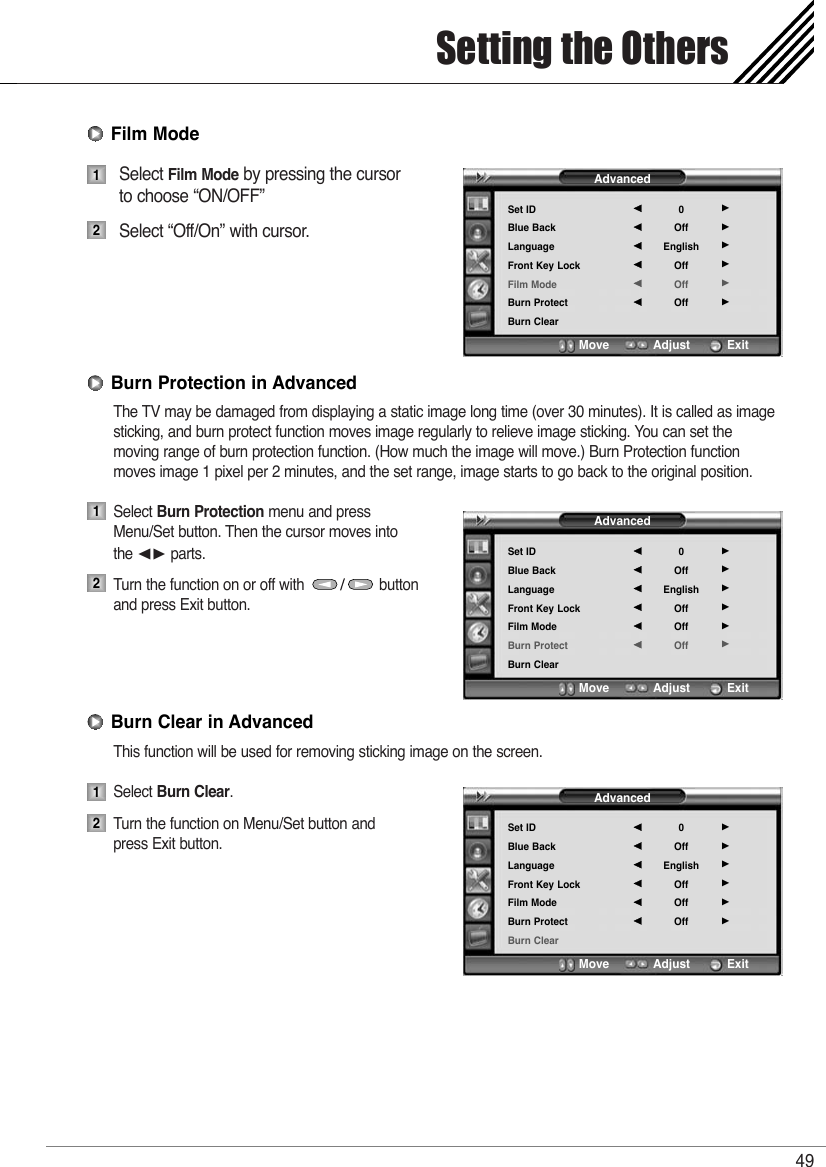 Select Film Mode by pressing the cursor to choose “ON/OFF”Select “Off/On” with cursor. The TV may be damaged from displaying a static image long time (over 30 minutes). It is called as imagesticking, and burn protect function moves image regularly to relieve image sticking. You can set the moving range of burn protection function. (How much the image will move.) Burn Protection functionmoves image 1 pixel per 2 minutes, and the set range, image starts to go back to the original position.Select Burn Protection menu and press Menu/Set button. Then the cursor moves into the ¥ parts.Turn the function on or off with                  button   and press Exit button.This function will be used for removing sticking image on the screen.Select Burn Clear. Turn the function on Menu/Set button and press Exit button.Setting the Others4912Burn Clear in Advanced12Burn Protection in Advanced12Film ModeAdvancedSet IDBlue BackLanguageFront Key LockFilm ModeBurn ProtectBurn Clear0OffEnglishOffOffOff¥¥¥¥¥¥Move           Adjust          ExitAdvancedSet IDBlue BackLanguageFront Key LockFilm ModeBurn ProtectBurn Clear0OffEnglishOffOffOff¥¥¥¥¥¥Move           Adjust          ExitAdvancedSet IDBlue BackLanguageFront Key LockFilm ModeBurn ProtectBurn Clear0OffEnglishOffOffOff¥¥¥¥¥¥Move           Adjust          Exit