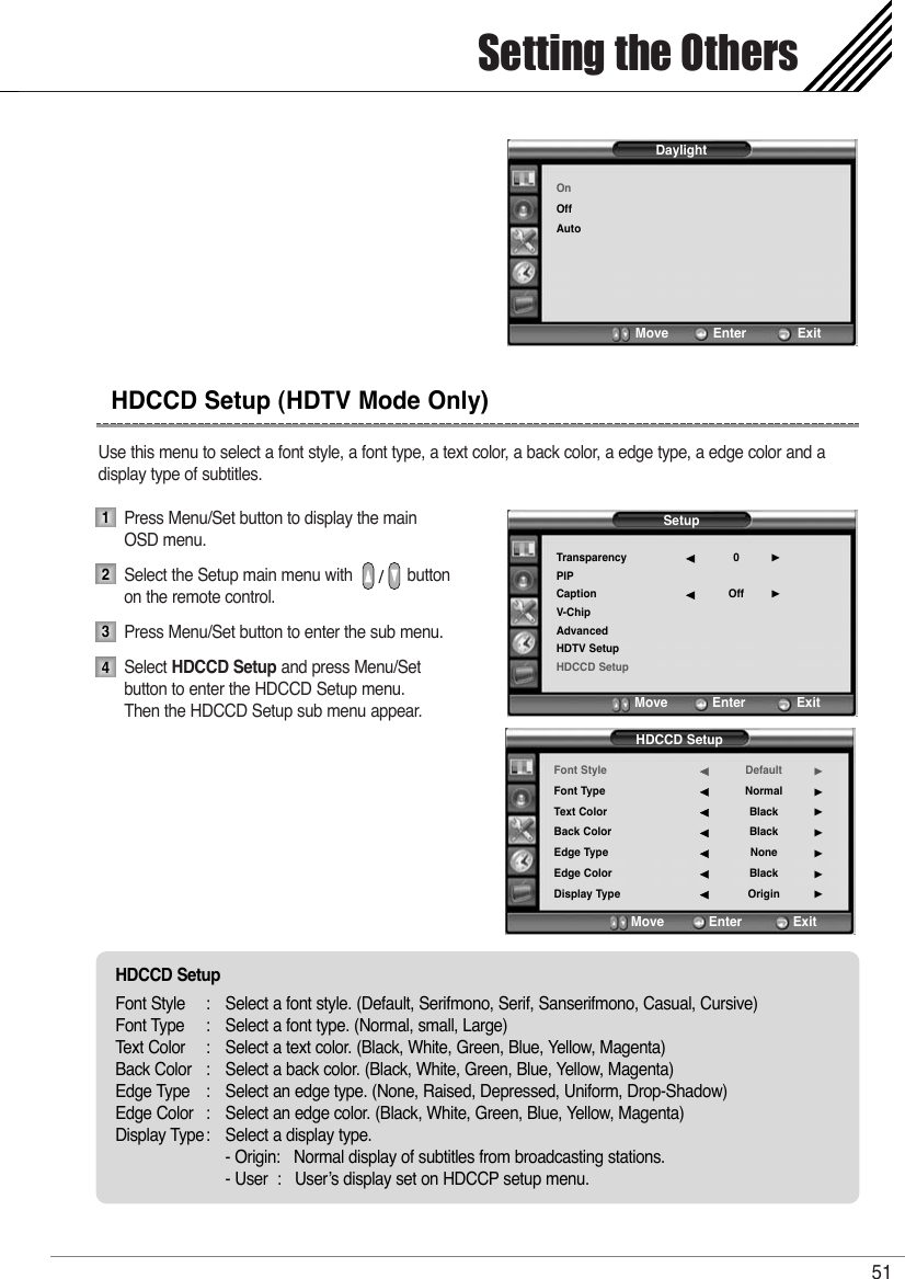 Use this menu to select a font style, a font type, a text color, a back color, a edge type, a edge color and a display type of subtitles.Press Menu/Set button to display the main OSD menu.Select the Setup main menu with            button on the remote control.Press Menu/Set button to enter the sub menu. Select HDCCD Setup and press Menu/Set button to enter the HDCCD Setup menu.   Then the HDCCD Setup sub menu appear.Setting the Others51HDCCD Setup (HDTV Mode Only)1234SetupTransparencyPIPCaptionV-ChipAdvancedHDTV SetupHDCCD Setup0Off¥¥Move           Enter         ExitHDCCD SetupFont StyleFont TypeText ColorBack ColorEdge TypeEdge ColorDisplay TypeDefaultNormalBlackBlackNoneBlackOrigin¥¥¥¥¥¥¥Move           Enter         ExitDaylightOnOffAutoMove           Enter         ExitHDCCD SetupFont Style : Select a font style. (Default, Serifmono, Serif, Sanserifmono, Casual, Cursive)Font Type : Select a font type. (Normal, small, Large)Text Color : Select a text color. (Black, White, Green, Blue, Yellow, Magenta)Back Color : Select a back color. (Black, White, Green, Blue, Yellow, Magenta)Edge Type : Select an edge type. (None, Raised, Depressed, Uniform, Drop-Shadow)Edge Color : Select an edge color. (Black, White, Green, Blue, Yellow, Magenta)Display Type: Select a display type.- Origin:   Normal display of subtitles from broadcasting stations.- User  :   User’s display set on HDCCP setup menu.