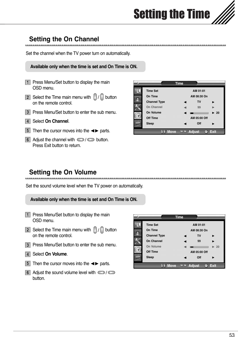 Setting the Time53Set the channel when the TV power turn on automatically.Press Menu/Set button to display the main OSD menu.Select the Time main menu with            button  on the remote control.Press Menu/Set button to enter the sub menu. Select On Channel. Then the cursor moves into the ¥ parts.Adjust the channel with                  button.Press Exit button to return.Set the sound volume level when the TV power on automatically.Press Menu/Set button to display the main OSD menu.Select the Time main menu with            button on the remote control.Press Menu/Set button to enter the sub menu. Select On Volume.Then the cursor moves into the ¥ parts.Adjust the sound volume level with                  button. Setting the On VolumeSetting the On Channel123456Available only when the time is set and On Time is ON.123456Available only when the time is set and On Time is ON.TimeTime SetOn TimeChannel TypeOn ChannelOn VolumeOff TimeSleepAM 01:01AM 08:30 OnTV99AM 05:00 OffOff20¥¥¥¥Move           Adjust          ExitTimeTime SetOn TimeChannel TypeOn ChannelOn VolumeOff TimeSleepAM 01:01AM 08:30 OnTV99AM 05:00 OffOff20¥¥¥¥Move           Adjust          Exit