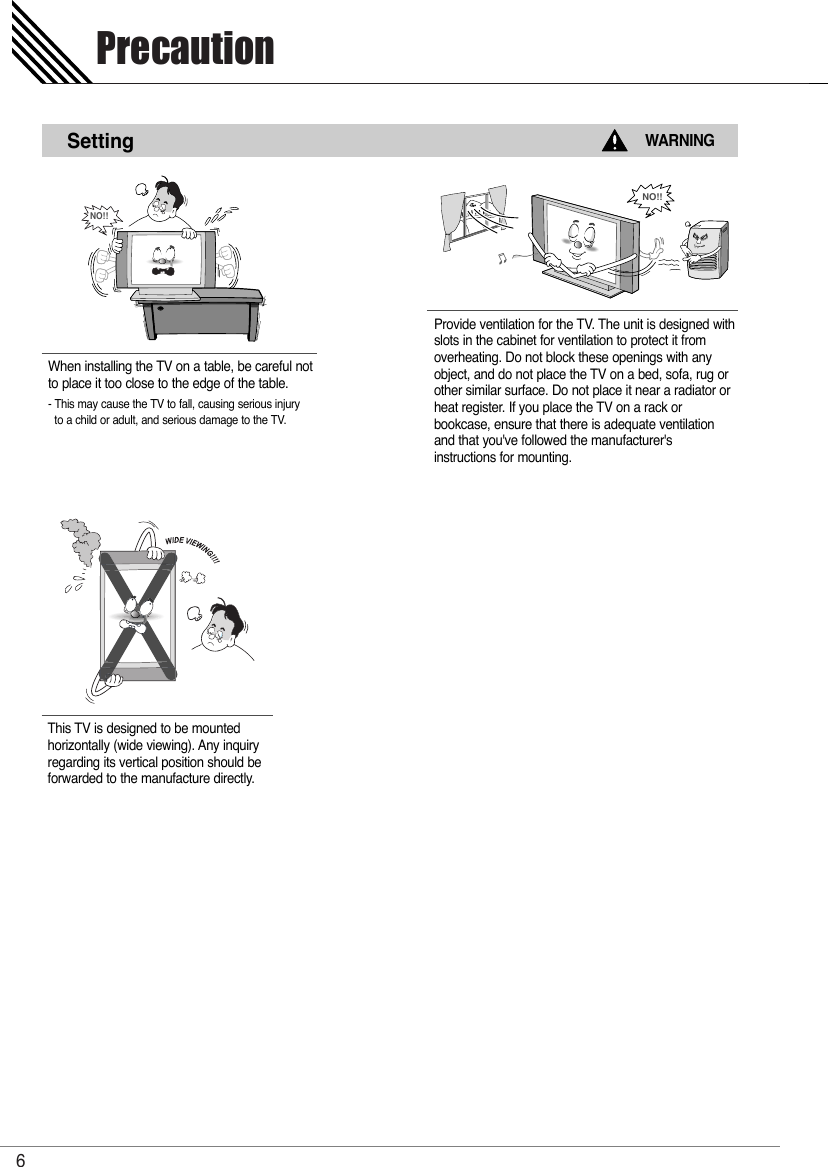 Precaution6SettingWARNINGWhen installing the TV on a table, be careful notto place it too close to the edge of the table.- This may cause the TV to fall, causing serious injuryto a child or adult, and serious damage to the TV.Provide ventilation for the TV. The unit is designed withslots in the cabinet for ventilation to protect it fromoverheating. Do not block these openings with anyobject, and do not place the TV on a bed, sofa, rug orother similar surface. Do not place it near a radiator orheat register. If you place the TV on a rack or bookcase, ensure that there is adequate ventilationand that you&apos;ve followed the manufacturer&apos;s instructions for mounting. NO!!This TV is designed to be mounted horizontally (wide viewing). Any inquiryregarding its vertical position should beforwarded to the manufacture directly.NO!!