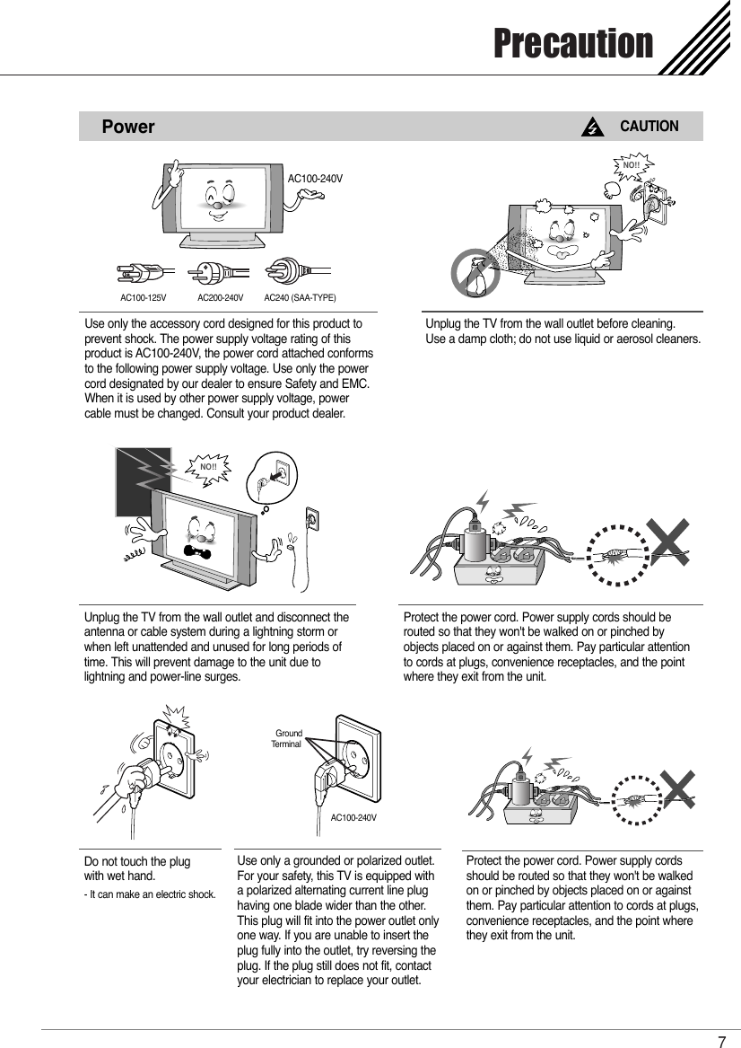 Precaution7PowerCAUTIONUse only the accessory cord designed for this product toprevent shock. The power supply voltage rating of thisproduct is AC100-240V, the power cord attached conformsto the following power supply voltage. Use only the powercord designated by our dealer to ensure Safety and EMC.When it is used by other power supply voltage, powercable must be changed. Consult your product dealer.Unplug the TV from the wall outlet before cleaning. Use a damp cloth; do not use liquid or aerosol cleaners.Unplug the TV from the wall outlet and disconnect the antenna or cable system during a lightning storm or when left unattended and unused for long periods of time. This will prevent damage to the unit due tolightning and power-line surges.NO!!AC100-125V AC200-240V AC240 (SAA-TYPE)NO!!Protect the power cord. Power supply cords should be routed so that they won&apos;t be walked on or pinched byobjects placed on or against them. Pay particular attentionto cords at plugs, convenience receptacles, and the pointwhere they exit from the unit.Do not touch the plug with wet hand.- It can make an electric shock.Use only a grounded or polarized outlet.For your safety, this TV is equipped witha polarized alternating current line plughaving one blade wider than the other.This plug will fit into the power outlet onlyone way. If you are unable to insert theplug fully into the outlet, try reversing theplug. If the plug still does not fit, contactyour electrician to replace your outlet.Protect the power cord. Power supply cordsshould be routed so that they won&apos;t be walkedon or pinched by objects placed on or againstthem. Pay particular attention to cords at plugs, convenience receptacles, and the point wherethey exit from the unit.GroundTerminalAC100-240VAC100-240V