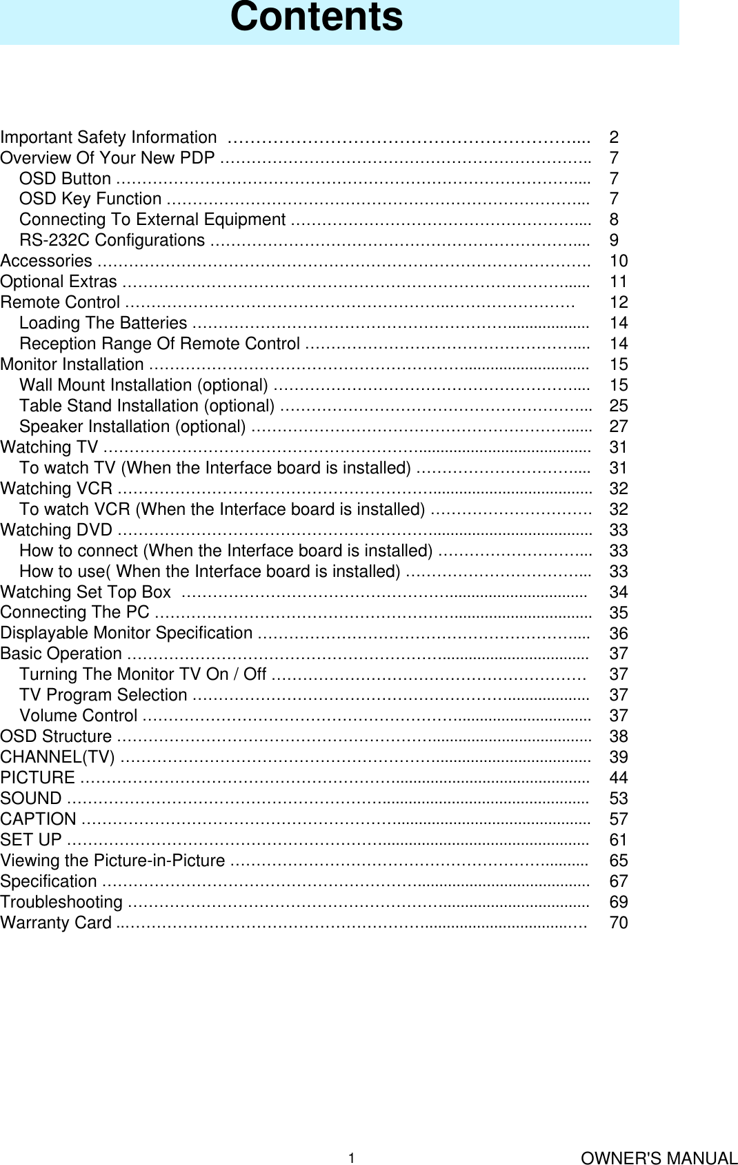 OWNER&apos;S MANUAL1Contents277789101112141415152527313132323333333435363737373738394453576165676970Important Safety Information  ……………………………………………………....Overview Of Your New PDP ……………………………………………………………..OSD Button ……………………………………………………………………………....OSD Key Function ……………………………………………………………………...Connecting To External Equipment ………………………………………………....RS-232C Configurations ……………………………………………………………....Accessories ………………………………………………………………………………….Optional Extras …………………………………………………………………………......Remote Control ……………………………………………………..……………………Loading The Batteries ……………………………………………………...................Reception Range Of Remote Control ……………………………………………....Monitor Installation …………………………………………………….............................Wall Mount Installation (optional) …………………………………………………....Table Stand Installation (optional) …………………………………………………...Speaker Installation (optional) ……………………………………………………......Watching TV ……………………………………………………........................................To watch TV (When the Interface board is installed) …………………………....Watching VCR …………………………………………………….....................................To watch VCR (When the Interface board is installed) ………………………….Watching DVD …………………………………………………….....................................How to connect (When the Interface board is installed) ………………………...How to use( When the Interface board is installed) ……………………………...Watching Set Top Box  ……………………………………………................................Connecting The PC …………………………………………………................................Displayable Monitor Specification ……………………………………………………....Basic Operation ……………………………………………………..................................Turning The Monitor TV On / Off ……………………………………………………TV Program Selection ……………………………………………………...................Volume Control ……………………………………………………...............................OSD Structure …………………………………………………….....................................CHANNEL(TV) ……………………………………………………....................................PICTURE …………………………………………………….............................................SOUND ……………………………………………………................................................CAPTION …………………………………………………….............................................SET UP ……………………………………………………................................................Viewing the Picture-in-Picture ……………………………………………………..........Specification ……………………………………………………........................................Troubleshooting ……………………………………………………..................................Warranty Card ..………………………………………………….................................….