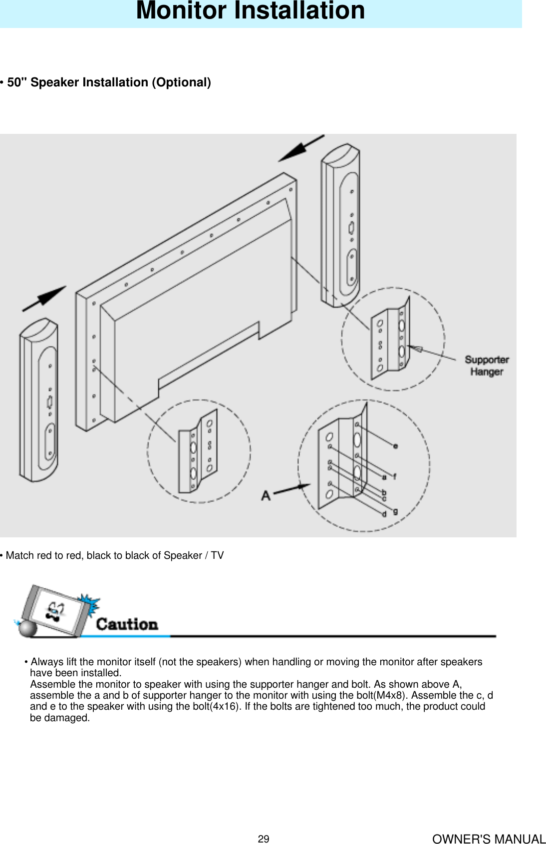 OWNER&apos;S MANUAL29Monitor Installation•50&quot; Speaker Installation (Optional)• Match red to red, black to black of Speaker / TV• Always lift the monitor itself (not the speakers) when handling or moving the monitor after speakers have been installed. Assemble the monitor to speaker with using the supporter hanger and bolt. As shown above A,   assemble the a and b of supporter hanger to the monitor with using the bolt(M4x8). Assemble the c, d  and e to the speaker with using the bolt(4x16). If the bolts are tightened too much, the product could be damaged.
