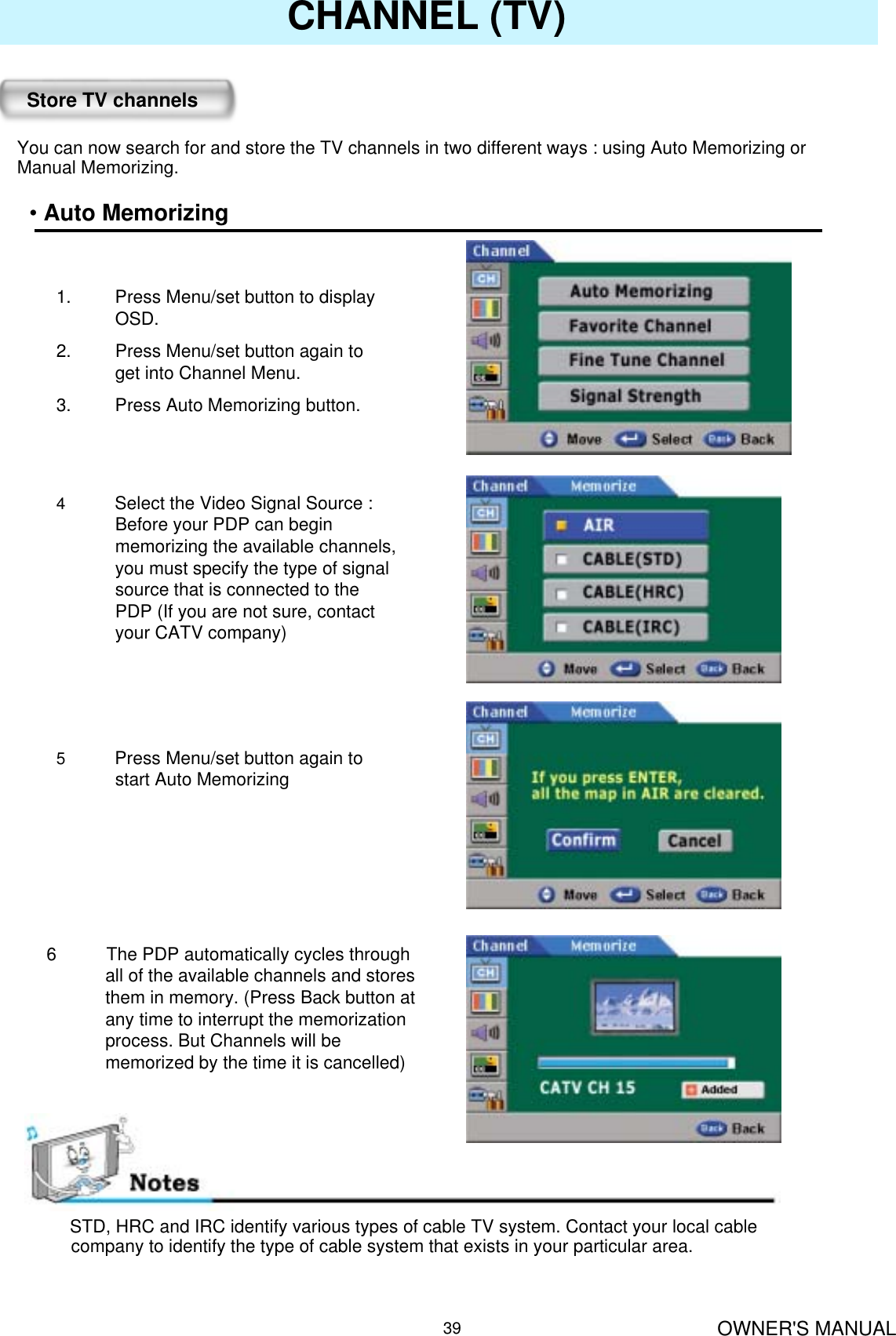 OWNER&apos;S MANUAL39CHANNEL (TV)Store TV channelsYou can now search for and store the TV channels in two different ways : using Auto Memorizing or Manual Memorizing.•Auto Memorizing1. Press Menu/set button to display OSD.2. Press Menu/set button again to get into Channel Menu.3. Press Auto Memorizing button.4           Select the Video Signal Source : Before your PDP can begin memorizing the available channels, you must specify the type of signal source that is connected to the PDP (If you are not sure, contact your CATV company)5           Press Menu/set button again to start Auto Memorizing6  The PDP automatically cycles through all of the available channels and stores them in memory. (Press Back button at any time to interrupt the memorization process. But Channels will be memorized by the time it is cancelled)STD, HRC and IRC identify various types of cable TV system. Contact your local cablecompany to identify the type of cable system that exists in your particular area.