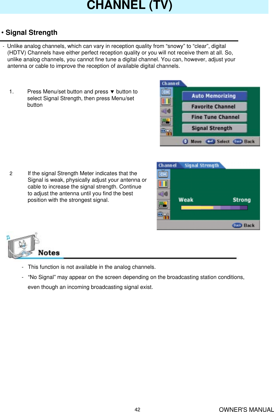 OWNER&apos;S MANUAL42CHANNEL (TV)•Signal Strength-Unlike analog channels, which can vary in reception quality from “snowy” to “clear”, digital(HDTV) Channels have either perfect reception quality or you will not receive them at all. So, unlike analog channels, you cannot fine tune a digital channel. You can, however, adjust your antenna or cable to improve the reception of available digital channels.1. Press Menu/set button and press dbutton to select Signal Strength, then press Menu/set button2If the signal Strength Meter indicates that the Signal is weak, physically adjust your antenna or cable to increase the signal strength. Continue to adjust the antenna until you find the best position with the strongest signal.- This function is not available in the analog channels. - “No Signal” may appear on the screen depending on the broadcasting station conditions, even though an incoming broadcasting signal exist.
