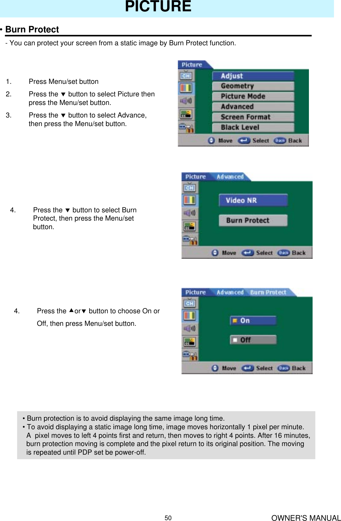 OWNER&apos;S MANUAL50PICTURE•Burn Protect- You can protect your screen from a static image by Burn Protect function.1. Press Menu/set button2. Press the dbutton to select Picture then press the Menu/set button.3. Press the dbutton to select Advance, then press the Menu/set button.4. Press the dbutton to select Burn Protect, then press the Menu/set button.4. Press the cordbutton to choose On or Off, then press Menu/set button.• Burn protection is to avoid displaying the same image long time.• To avoid displaying a static image long time, image moves horizontally 1 pixel per minute. A  pixel moves to left 4 points first and return, then moves to right 4 points. After 16 minutes,  burn protection moving is complete and the pixel return to its original position. The moving is repeated until PDP set be power-off.