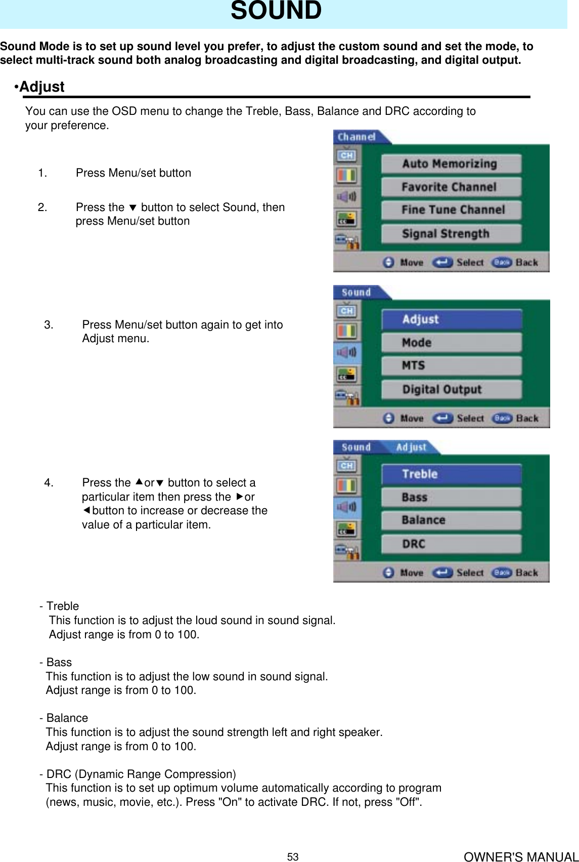 OWNER&apos;S MANUAL53SOUNDSound Mode is to set up sound level you prefer, to adjust the custom sound and set the mode, to select multi-track sound both analog broadcasting and digital broadcasting, and digital output.•AdjustYou can use the OSD menu to change the Treble, Bass, Balance and DRC according to your preference.1. Press Menu/set button 2. Press the dbutton to select Sound, then press Menu/set button3. Press Menu/set button again to get into Adjust menu.4. Press the cordbutton to select a particular item then press the for ebutton to increase or decrease the value of a particular item.- TrebleThis function is to adjust the loud sound in sound signal.Adjust range is from 0 to 100. -BassThis function is to adjust the low sound in sound signal.Adjust range is from 0 to 100. - BalanceThis function is to adjust the sound strength left and right speaker.Adjust range is from 0 to 100.- DRC (Dynamic Range Compression)This function is to set up optimum volume automatically according to program (news, music, movie, etc.). Press &quot;On&quot; to activate DRC. If not, press &quot;Off&quot;.