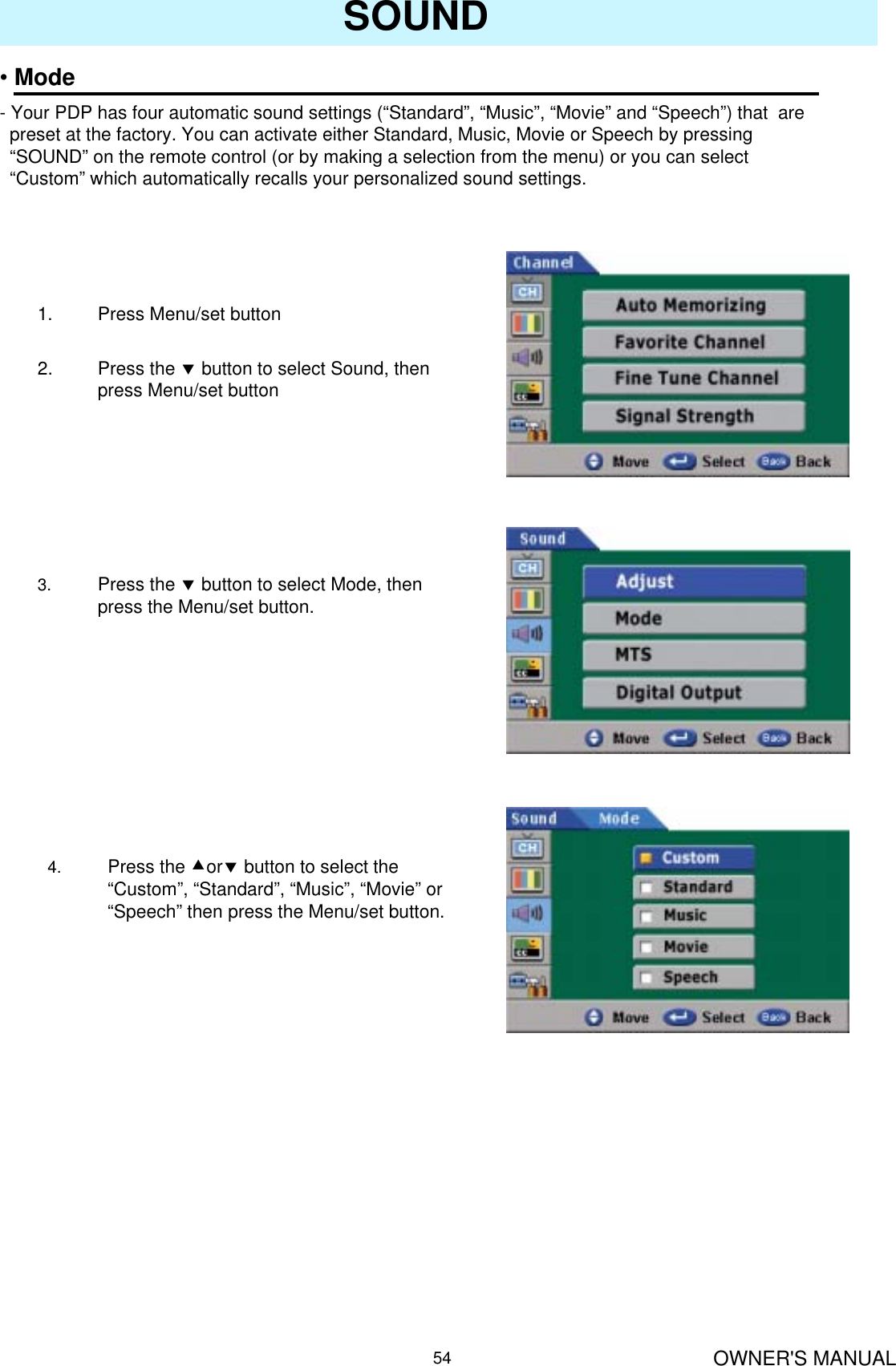 OWNER&apos;S MANUAL54SOUND•Mode- Your PDP has four automatic sound settings (“Standard”, “Music”, “Movie” and “Speech”) that  are preset at the factory. You can activate either Standard, Music, Movie or Speech by pressing “SOUND” on the remote control (or by making a selection from the menu) or you can select “Custom” which automatically recalls your personalized sound settings.1. Press Menu/set button 2. Press the dbutton to select Sound, then press Menu/set button3. Press the dbutton to select Mode, then press the Menu/set button.4. Press the cordbutton to select the “Custom”, “Standard”, “Music”, “Movie” or “Speech” then press the Menu/set button.