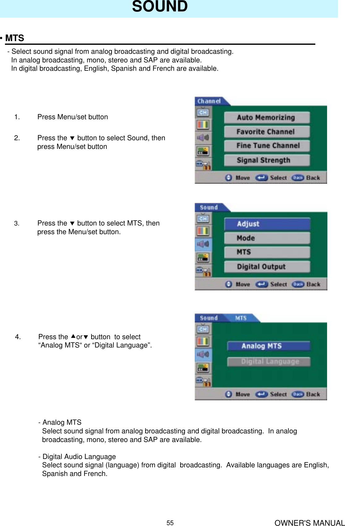 OWNER&apos;S MANUAL55SOUND•MTS- Select sound signal from analog broadcasting and digital broadcasting.In analog broadcasting, mono, stereo and SAP are available.In digital broadcasting, English, Spanish and French are available.1. Press Menu/set button 2. Press the dbutton to select Sound, then press Menu/set button3. Press the dbutton to select MTS, then press the Menu/set button.4. Press the cordbutton  to select “Analog MTS“ or “Digital Language”.- Analog MTS Select sound signal from analog broadcasting and digital broadcasting.  In analog   broadcasting, mono, stereo and SAP are available.- Digital Audio LanguageSelect sound signal (language) from digital  broadcasting.  Available languages are English, Spanish and French.