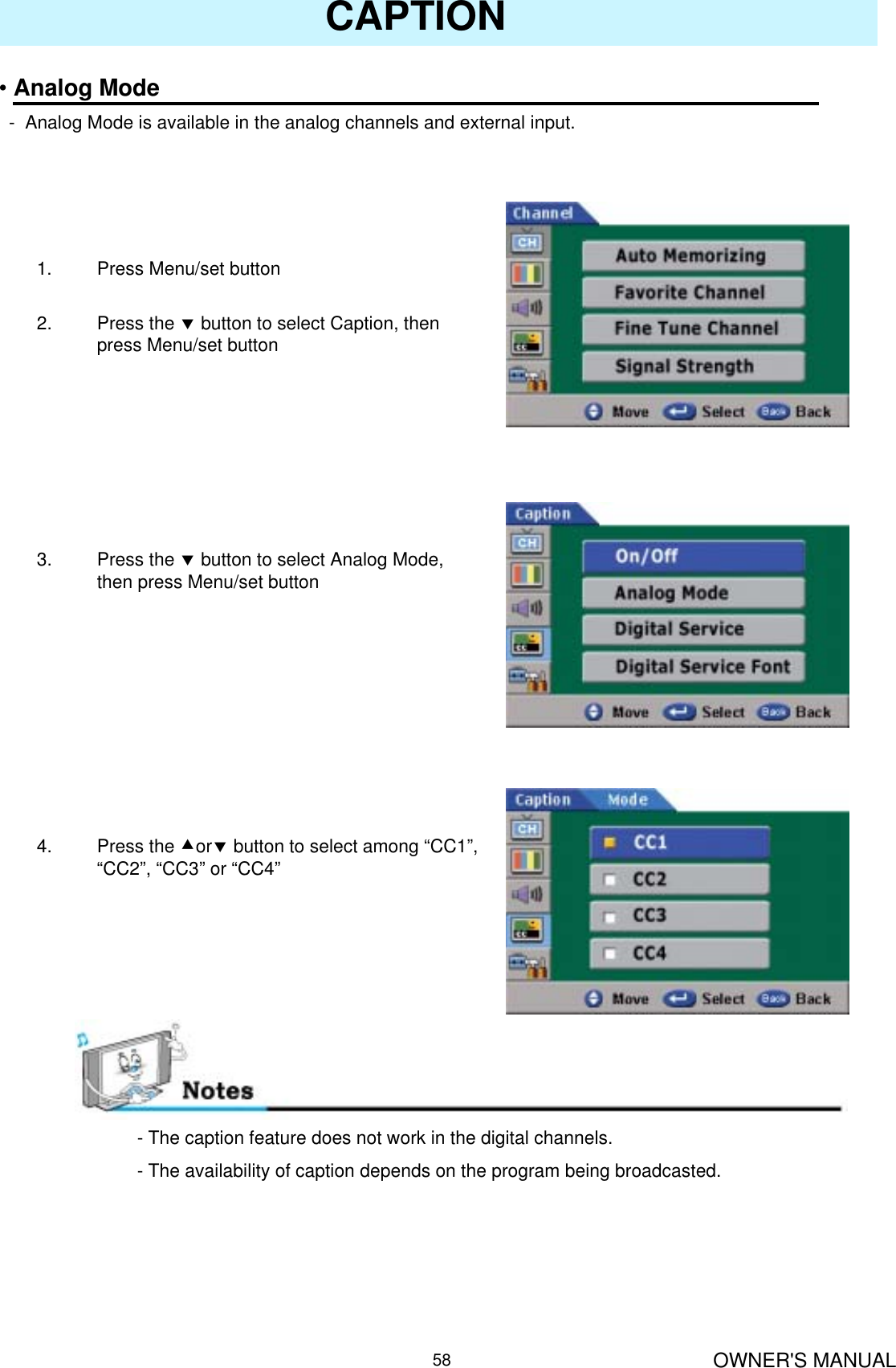 OWNER&apos;S MANUAL58CAPTION•Analog Mode- Analog Mode is available in the analog channels and external input.1. Press Menu/set button 2. Press the dbutton to select Caption, then press Menu/set button3. Press the dbutton to select Analog Mode, then press Menu/set button4. Press the cordbutton to select among “CC1”, “CC2”, “CC3” or “CC4”- The caption feature does not work in the digital channels.- The availability of caption depends on the program being broadcasted.