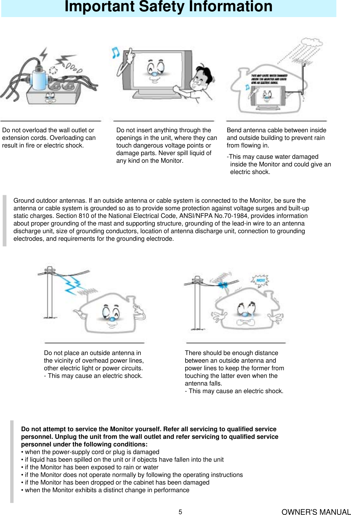 OWNER&apos;S MANUAL5Important Safety InformationDo not overload the wall outlet orextension cords. Overloading canresult in fire or electric shock.Do not insert anything through the openings in the unit, where they can touch dangerous voltage points or damage parts. Never spill liquid of any kind on the Monitor.Bend antenna cable between inside and outside building to prevent rain from flowing in.-This may cause water damagedinside the Monitor and could give an   electric shock.Ground outdoor antennas. If an outside antenna or cable system is connected to the Monitor, be sure theantenna or cable system is grounded so as to provide some protection against voltage surges and built-upstatic charges. Section 810 of the National Electrical Code, ANSI/NFPA No.70-1984, provides informationabout proper grounding of the mast and supporting structure, grounding of the lead-in wire to an antennadischarge unit, size of grounding conductors, location of antenna discharge unit, connection to groundingelectrodes, and requirements for the grounding electrode.Do not place an outside antenna inthe vicinity of overhead power lines,other electric light or power circuits.- This may cause an electric shock.There should be enough distancebetween an outside antenna andpower lines to keep the former fromtouching the latter even when theantenna falls.- This may cause an electric shock.Do not attempt to service the Monitor yourself. Refer all servicing to qualified servicepersonnel. Unplug the unit from the wall outlet and refer servicing to qualified servicepersonnel under the following conditions:• when the power-supply cord or plug is damaged• if liquid has been spilled on the unit or if objects have fallen into the unit• if the Monitor has been exposed to rain or water• if the Monitor does not operate normally by following the operating instructions• if the Monitor has been dropped or the cabinet has been damaged• when the Monitor exhibits a distinct change in performance