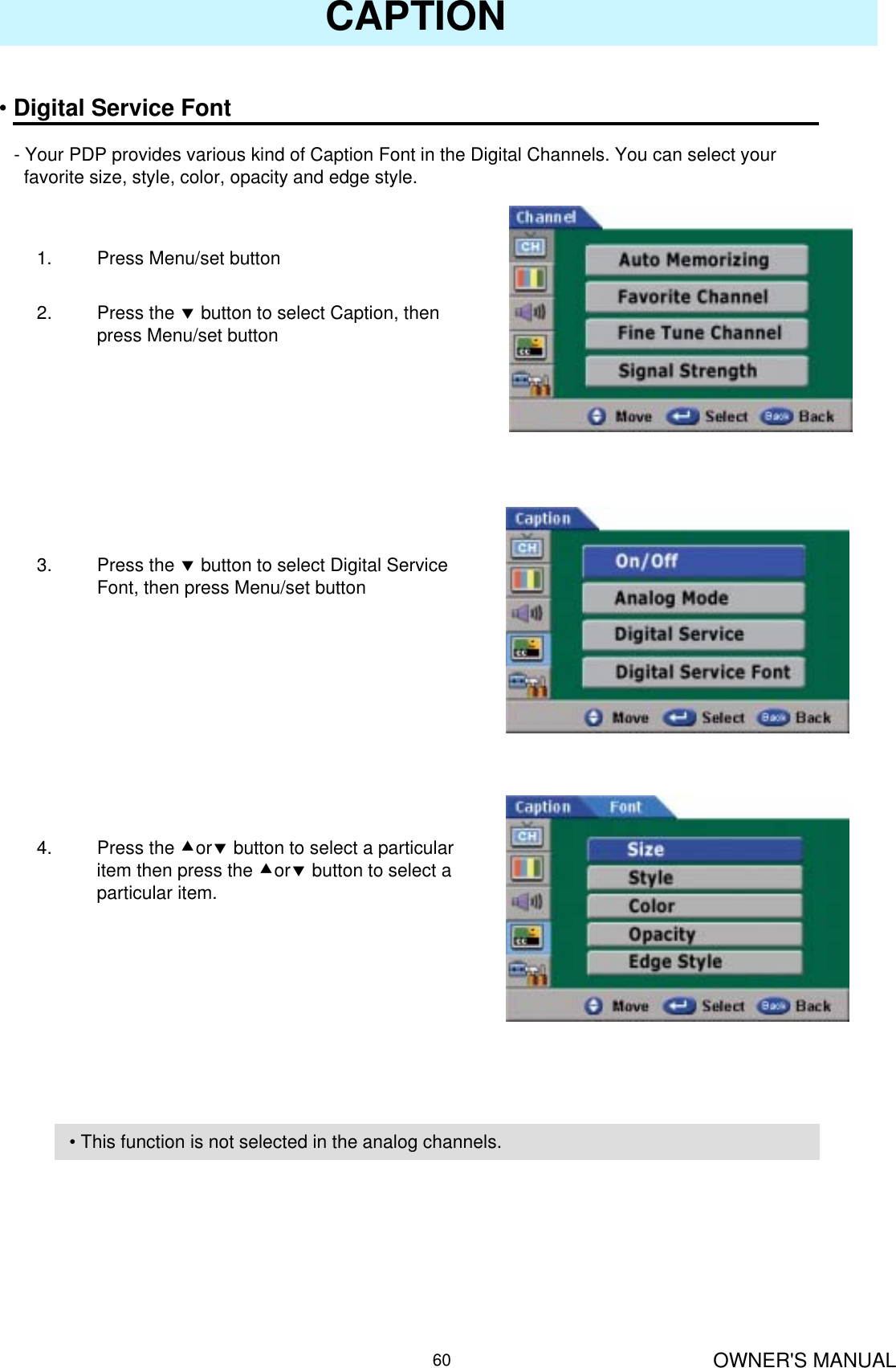 OWNER&apos;S MANUAL60CAPTION•Digital Service Font- Your PDP provides various kind of Caption Font in the Digital Channels. You can select yourfavorite size, style, color, opacity and edge style.1. Press Menu/set button 2. Press the dbutton to select Caption, then press Menu/set button3. Press the dbutton to select Digital Service Font, then press Menu/set button4. Press the cordbutton to select a particular item then press the cordbutton to select a particular item.• This function is not selected in the analog channels.