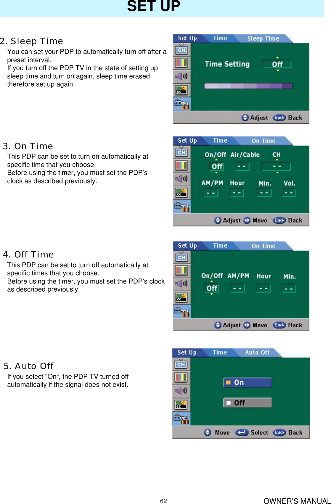 OWNER&apos;S MANUAL62SET UP2. Sleep TimeYou can set your PDP to automatically turn off after a preset interval.If you turn off the PDP TV in the state of setting up sleep time and turn on again, sleep time erased therefore set up again.3. On TimeThis PDP can be set to turn on automatically at specific time that you choose. Before using the timer, you must set the PDP’s clock as described previously.4. Off TimeThis PDP can be set to turn off automatically at specific times that you choose. Before using the timer, you must set the PDP’s clock as described previously.5. Auto OffIf you select &quot;On“, the PDP TV turned off automatically if the signal does not exist.