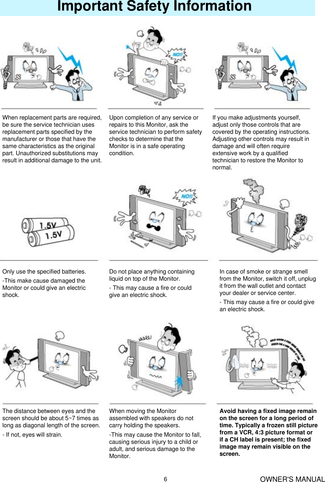 OWNER&apos;S MANUAL6Important Safety InformationWhen replacement parts are required, be sure the service technician uses replacement parts specified by the manufacturer or those that have the same characteristics as the original part. Unauthorized substitutions may result in additional damage to the unit.Upon completion of any service orrepairs to this Monitor, ask theservice technician to perform safetychecks to determine that the Monitor is in a safe operating condition.If you make adjustments yourself,adjust only those controls that arecovered by the operating instructions.Adjusting other controls may result indamage and will often requireextensive work by a qualifiedtechnician to restore the Monitor tonormal.Only use the specified batteries.-This make cause damaged theMonitor or could give an electricshock.Do not place anything containingliquid on top of the Monitor.- This may cause a fire or could give an electric shock.In case of smoke or strange smellfrom the Monitor, switch it off, unplugit from the wall outlet and contactyour dealer or service center.- This may cause a fire or could give an electric shock.Avoid having a fixed image remainon the screen for a long period oftime. Typically a frozen still picturefrom a VCR, 4:3 picture format or if a CH label is present; the fixedimage may remain visible on thescreen.The distance between eyes and thescreen should be about 5~7 times aslong as diagonal length of the screen.- If not, eyes will strain.When moving the Monitor assembled with speakers do not carry holding the speakers.-This may cause the Monitor to fall,causing serious injury to a child oradult, and serious damage to theMonitor.