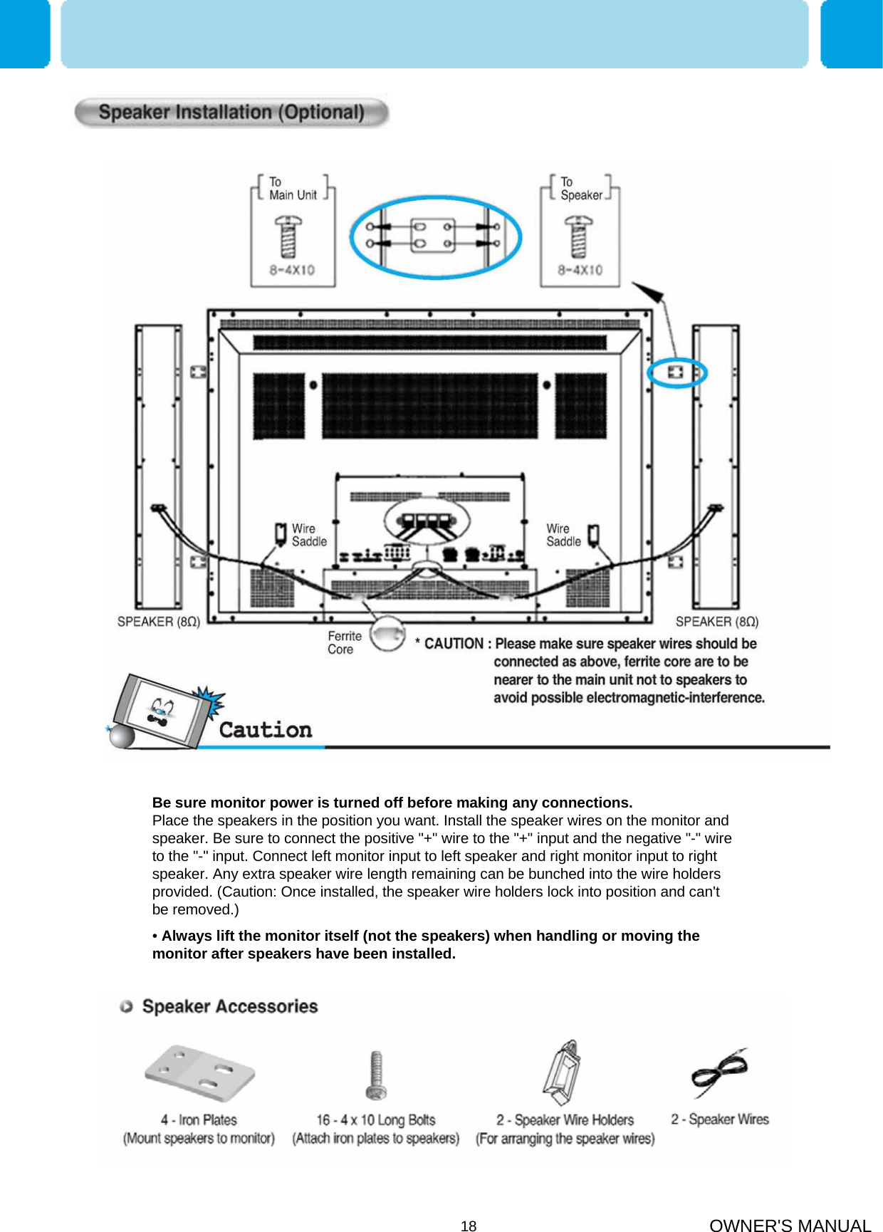 OWNER&apos;S MANUAL18Be sure monitor power is turned off before making any connections.                 Place the speakers in the position you want. Install the speaker wires on the monitor and speaker. Be sure to connect the positive &quot;+&quot; wire to the &quot;+&quot; input and the negative &quot;-&quot; wire to the &quot;-&quot; input. Connect left monitor input to left speaker and right monitor input to right speaker. Any extra speaker wire length remaining can be bunched into the wire holders provided. (Caution: Once installed, the speaker wire holders lock into position and can&apos;t be removed.)•Always lift the monitor itself (not the speakers) when handling or moving the monitor after speakers have been installed. 