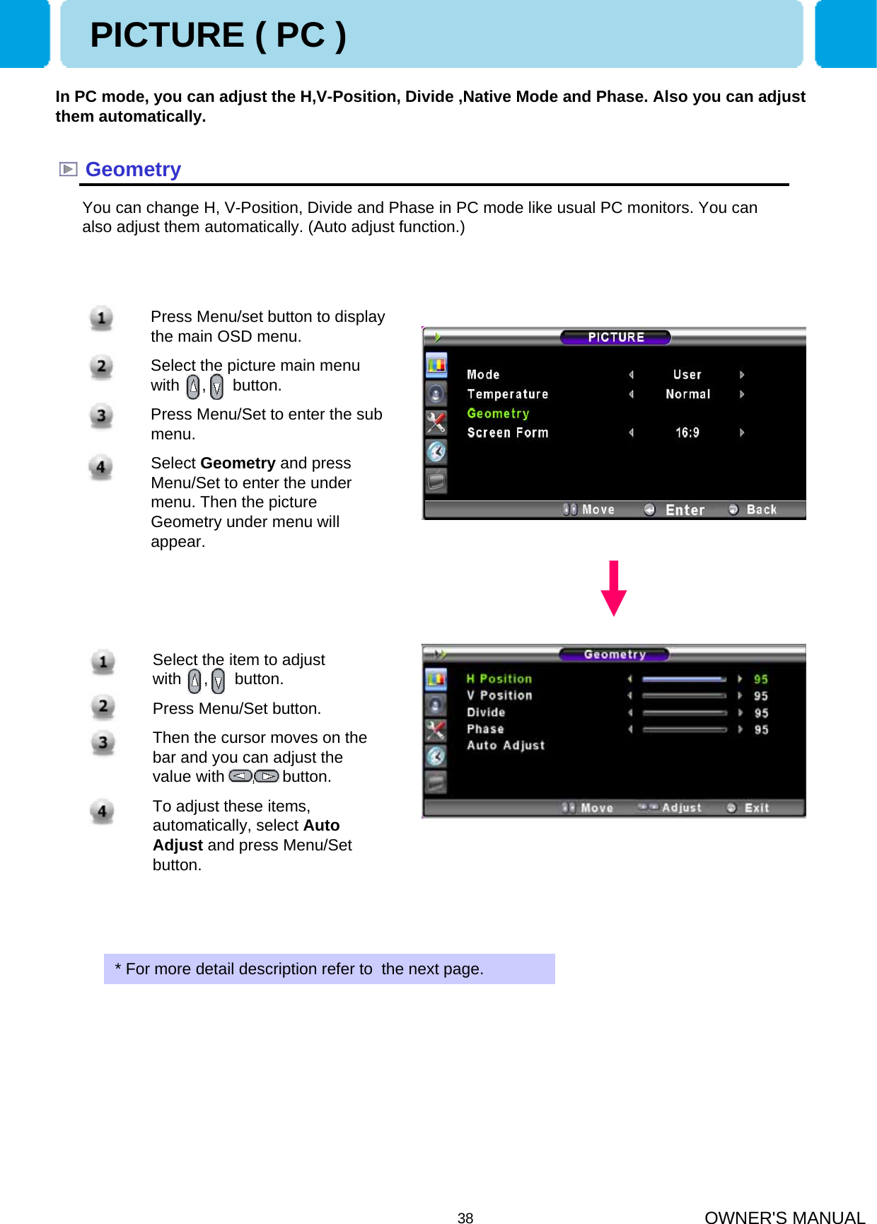 OWNER&apos;S MANUAL38GeometryIn PC mode, you can adjust the H,V-Position, Divide ,Native Mode and Phase. Also you can adjust them automatically.You can change H, V-Position, Divide and Phase in PC mode like usual PC monitors. You can also adjust them automatically. (Auto adjust function.)* For more detail description refer to  the next page.PICTURE ( PC )1. Press Menu/set button to display the main OSD menu.2. Select the picture main menu  with     ,      button.3. Press Menu/Set to enter the sub menu.4. Select Geometry and press Menu/Set to enter the under menu. Then the picture Geometry under menu will appear.1. Select the item to adjust    with     ,      button.2. Press Menu/Set button.3. Then the cursor moves on the bar and you can adjust the value with      ,      button. 4. To adjust these items, automatically, select Auto Adjust and press Menu/Set button.