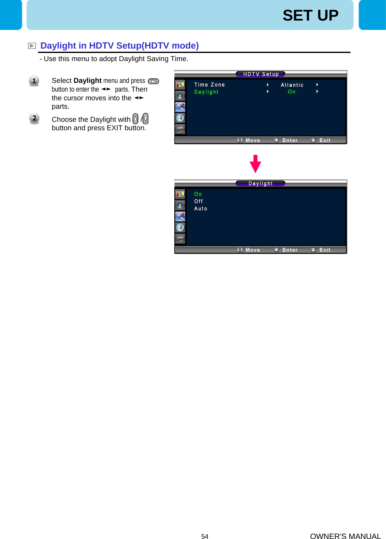 OWNER&apos;S MANUAL54SET UPDaylight in HDTV Setup(HDTV mode)- Use this menu to adopt Daylight Saving Time. 1. Select Daylight menu and press    button to enter the ◄► parts. Then the cursor moves into the ◄►parts.2. Choose the Daylight with     / button and press EXIT button.