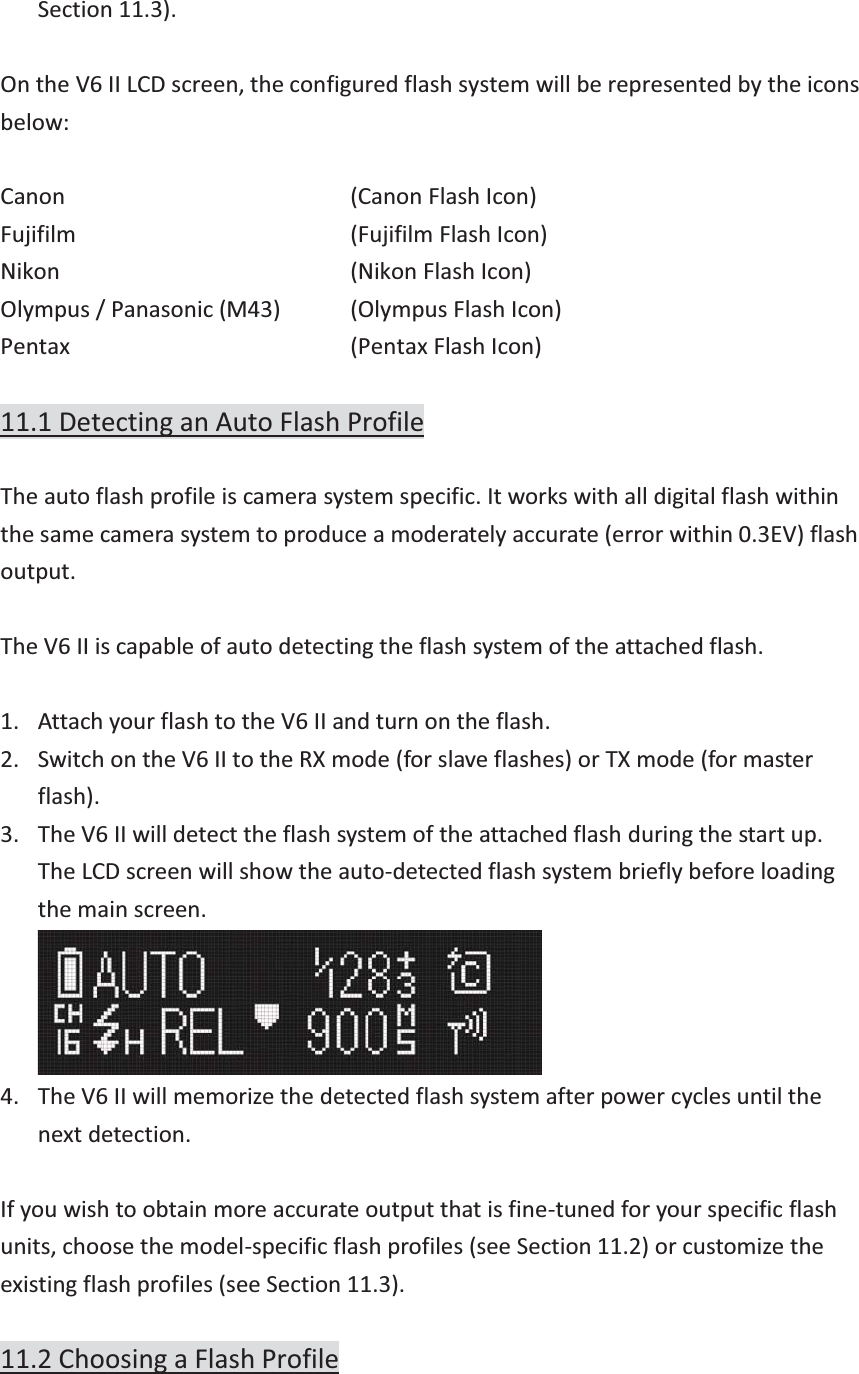 Section 11.3).  On the V6 II LCD screen, the configured flash system will be represented by the icons below:  Canon       (Canon Flash Icon) Fujifilm       (Fujifilm Flash Icon) Nikon      (Nikon Flash Icon) Olympus / Panasonic (M43)   (Olympus Flash Icon) Pentax      (Pentax Flash Icon)  11.1 Detecting an Auto Flash Profile  The auto flash profile is camera system specific. It works with all digital flash within the same camera system to produce a moderately accurate (error within 0.3EV) flash output.   The V6 II is capable of auto detecting the flash system of the attached flash.  1. Attach your flash to the V6 II and turn on the flash. 2. Switch on the V6 II to the RX mode (for slave flashes) or TX mode (for master flash). 3. The V6 II will detect the flash system of the attached flash during the start up. The LCD screen will show the auto-detected flash system briefly before loading the main screen.  4. The V6 II will memorize the detected flash system after power cycles until the next detection.  If you wish to obtain more accurate output that is fine-tuned for your specific flash units, choose the model-specific flash profiles (see Section 11.2) or customize the existing flash profiles (see Section 11.3).  11.2 Choosing a Flash Profile  