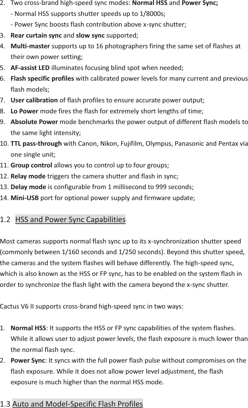 2. Two cross-brand high-speed sync modes: Normal HSS and Power Sync; - Normal HSS supports shutter speeds up to 1/8000s; - Power Sync boosts flash contribution above x-sync shutter; 3. Rear curtain sync and slow sync supported; 4. Multi-master supports up to 16 photographers firing the same set of flashes at their own power setting; 5. AF-assist LED illuminates focusing blind spot when needed; 6. Flash specific profiles with calibrated power levels for many current and previous flash models; 7. User calibration of flash profiles to ensure accurate power output; 8. Lo Power mode fires the flash for extremely short lengths of time; 9. Absolute Power mode benchmarks the power output of different flash models to the same light intensity; 10. TTL pass-through with Canon, Nikon, Fujifilm, Olympus, Panasonic and Pentax via one single unit; 11. Group control allows you to control up to four groups; 12. Relay mode triggers the camera shutter and flash in sync; 13. Delay mode is configurable from 1 millisecond to 999 seconds; 14. Mini-USB port for optional power supply and firmware update;  1.2  HSS and Power Sync Capabilities  Most cameras supports normal flash sync up to its x-synchronization shutter speed (commonly between 1/160 seconds and 1/250 seconds). Beyond this shutter speed, the cameras and the system flashes will behave differently. The high-speed sync, which is also known as the HSS or FP sync, has to be enabled on the system flash in order to synchronize the flash light with the camera beyond the x-sync shutter.  Cactus V6 II supports cross-brand high-speed sync in two ways:  1. Normal HSS: It supports the HSS or FP sync capabilities of the system flashes. While it allows user to adjust power levels, the flash exposure is much lower than the normal flash sync. 2. Power Sync: It syncs with the full power flash pulse without compromises on the flash exposure. While it does not allow power level adjustment, the flash exposure is much higher than the normal HSS mode.  1.3 Auto and Model-Specific Flash Profiles 