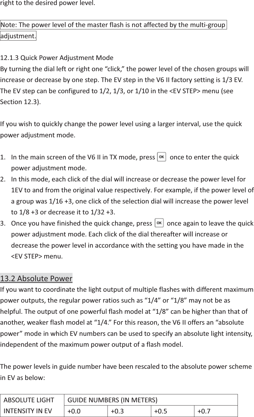 right to the desired power level.  Note: The power level of the master flash is not affected by the multi-group adjustment.  12.1.3 Quick Power Adjustment Mode By turning the dial left or right one “click,” the power level of the chosen groups will increase or decrease by one step. The EV step in the V6 II factory setting is 1/3 EV. The EV step can be configured to 1/2, 1/3, or 1/10 in the &lt;EV STEP&gt; menu (see Section 12.3).  If you wish to quickly change the power level using a larger interval, use the quick power adjustment mode.  1. In the main screen of the V6 II in TX mode, press     once to enter the quick power adjustment mode.   2. In this mode, each click of the dial will increase or decrease the power level for 1EV to and from the original value respectively. For example, if the power level of a group was 1/16 +3, one click of the selection dial will increase the power level to 1/8 +3 or decrease it to 1/32 +3. 3. Once you have finished the quick change, press      once again to leave the quick power adjustment mode. Each click of the dial thereafter will increase or decrease the power level in accordance with the setting you have made in the &lt;EV STEP&gt; menu.  13.2 Absolute Power If you want to coordinate the light output of multiple flashes with different maximum power outputs, the regular power ratios such as “1/4” or “1/8” may not be as helpful. The output of one powerful flash model at “1/8” can be higher than that of another, weaker flash model at “1/4.” For this reason, the V6 II offers an “absolute power” mode in which EV numbers can be used to specify an absolute light intensity, independent of the maximum power output of a flash model.  The power levels in guide number have been rescaled to the absolute power scheme in EV as below:  ABSOLUTE LIGHT INTENSITY IN EV GUIDE NUMBERS (IN METERS) +0.0 +0.3 +0.5 +0.7 