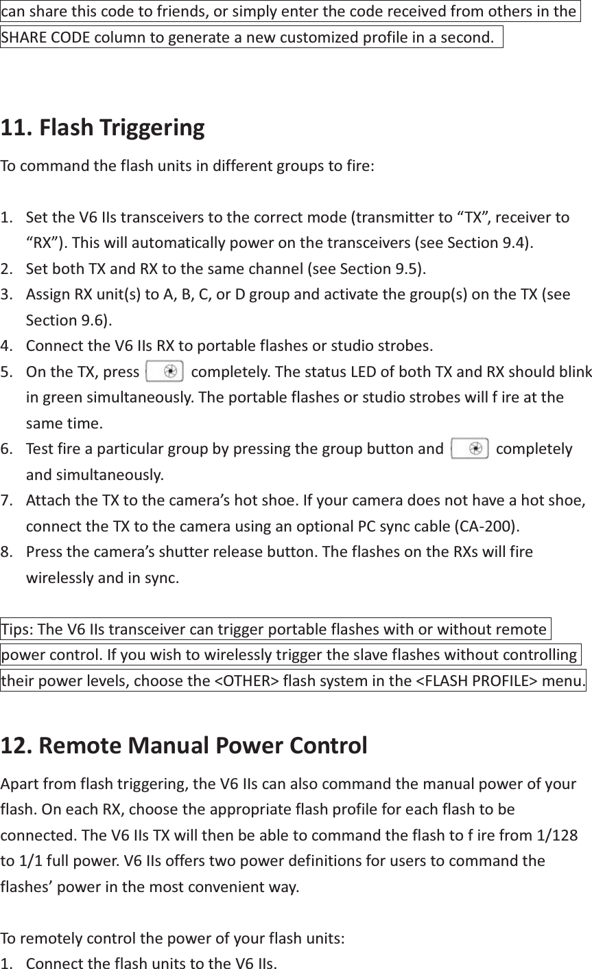 can share this code to friends, or simply enter the code received from others in the SHARE CODE column to generate a new customized profile in a second.     11. Flash Triggering To command the flash units in different groups to fire:  1. Set the V6 IIs transceivers to the correct mode (transmitter to “TX”, receiver to “RX”). This will automatically power on the transceivers (see Section 9.4). 2. Set both TX and RX to the same channel (see Section 9.5). 3. Assign RX unit(s) to A, B, C, or D group and activate the group(s) on the TX (see Section 9.6). 4. Connect the V6 IIs RX to portable flashes or studio strobes. 5. On the TX, press      completely. The status LED of both TX and RX should blink in green simultaneously. The portable flashes or studio strobes will f ire at the same time. 6. Test fire a particular group by pressing the group button and            completely and simultaneously. 7. Attach the TX to the camera’s hot shoe. If your camera does not have a hot shoe, connect the TX to the camera using an optional PC sync cable (CA-200). 8. Press the camera’s shutter release button. The flashes on the RXs will fire wirelessly and in sync.  Tips: The V6 IIs transceiver can trigger portable flashes with or without remote power control. If you wish to wirelessly trigger the slave flashes without controlling their power levels, choose the &lt;OTHER&gt; flash system in the &lt;FLASH PROFILE&gt; menu.  12. Remote Manual Power Control Apart from flash triggering, the V6 IIs can also command the manual power of your flash. On each RX, choose the appropriate flash profile for each flash to be connected. The V6 IIs TX will then be able to command the flash to f ire from 1/128 to 1/1 full power. V6 IIs offers two power definitions for users to command the flashes’ power in the most convenient way.  To remotely control the power of your flash units: 1. Connect the flash units to the V6 IIs. 