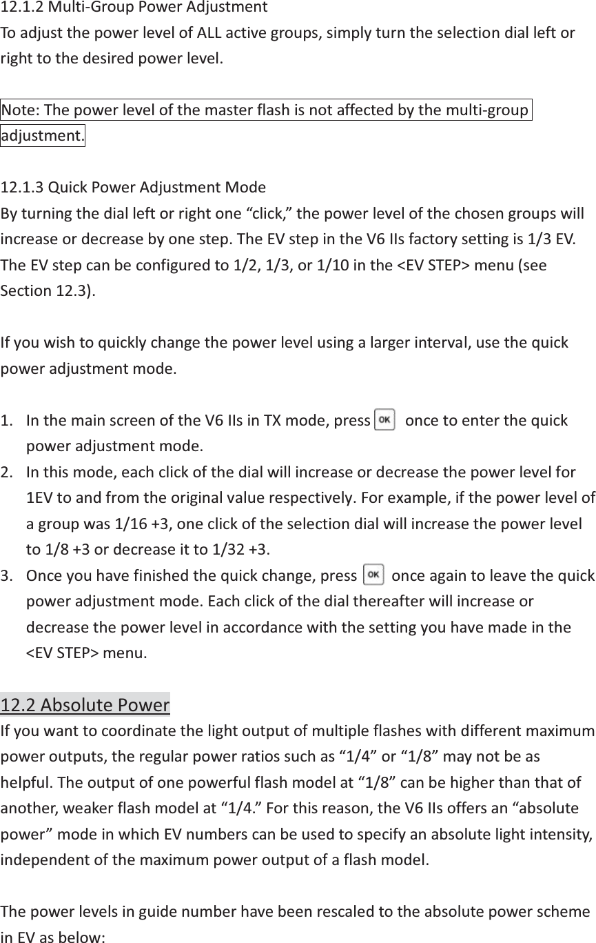 12.1.2 Multi-Group Power Adjustment To adjust the power level of ALL active groups, simply turn the selection dial left or right to the desired power level.  Note: The power level of the master flash is not affected by the multi-group adjustment.  12.1.3 Quick Power Adjustment Mode By turning the dial left or right one “click,” the power level of the chosen groups will increase or decrease by one step. The EV step in the V6 IIs factory setting is 1/3 EV. The EV step can be configured to 1/2, 1/3, or 1/10 in the &lt;EV STEP&gt; menu (see Section 12.3).  If you wish to quickly change the power level using a larger interval, use the quick power adjustment mode.  1. In the main screen of the V6 IIs in TX mode, press     once to enter the quick power adjustment mode.   2. In this mode, each click of the dial will increase or decrease the power level for 1EV to and from the original value respectively. For example, if the power level of a group was 1/16 +3, one click of the selection dial will increase the power level to 1/8 +3 or decrease it to 1/32 +3. 3. Once you have finished the quick change, press      once again to leave the quick power adjustment mode. Each click of the dial thereafter will increase or decrease the power level in accordance with the setting you have made in the &lt;EV STEP&gt; menu.  12.2 Absolute Power If you want to coordinate the light output of multiple flashes with different maximum power outputs, the regular power ratios such as “1/4” or “1/8” may not be as helpful. The output of one powerful flash model at “1/8” can be higher than that of another, weaker flash model at “1/4.” For this reason, the V6 IIs offers an “absolute power” mode in which EV numbers can be used to specify an absolute light intensity, independent of the maximum power output of a flash model.  The power levels in guide number have been rescaled to the absolute power scheme in EV as below:  
