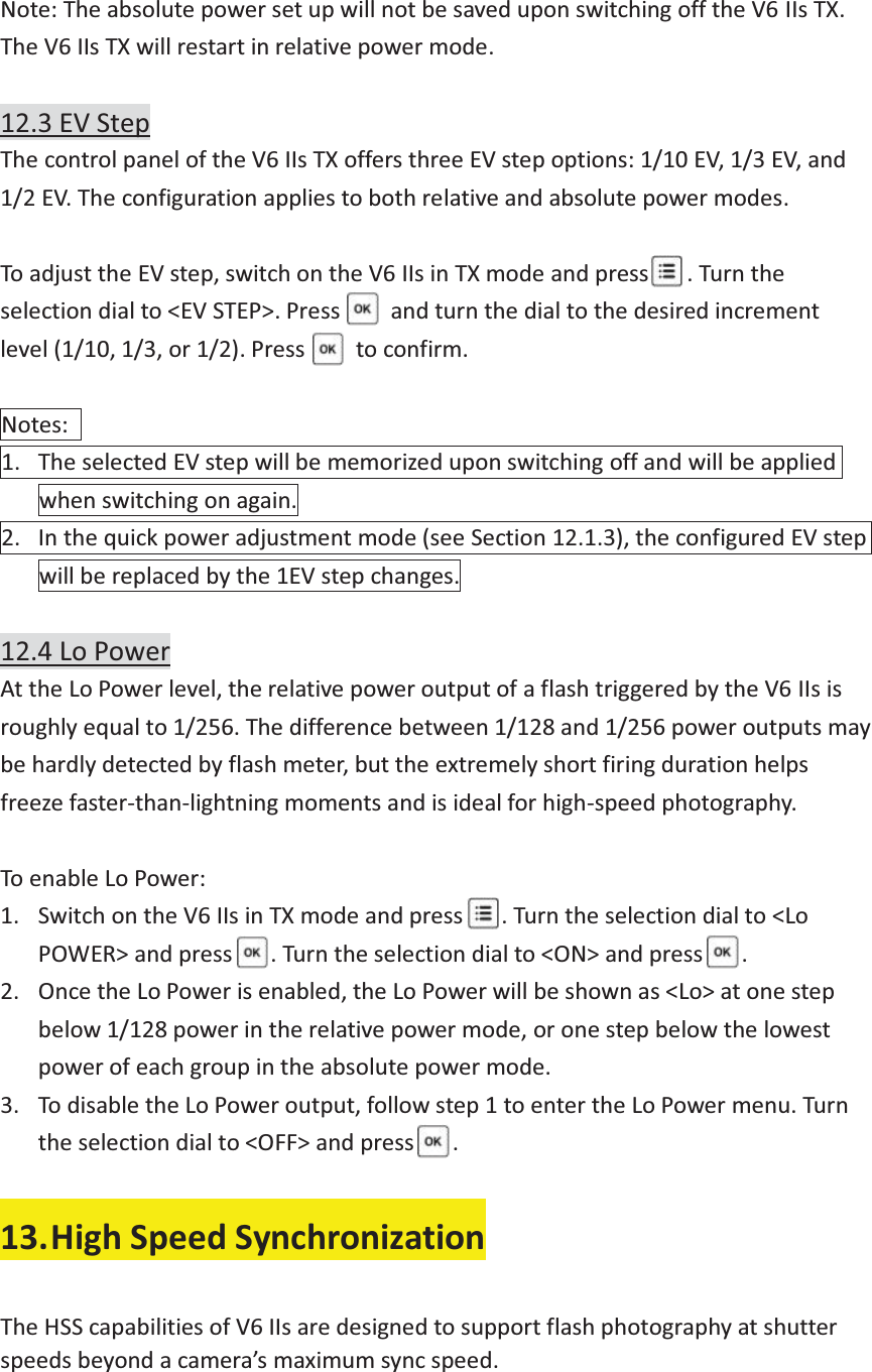  Note: The absolute power set up will not be saved upon switching off the V6 IIs TX. The V6 IIs TX will restart in relative power mode.  12.3 EV Step The control panel of the V6 IIs TX offers three EV step options: 1/10 EV, 1/3 EV, and 1/2 EV. The configuration applies to both relative and absolute power modes.  To adjust the EV step, switch on the V6 IIs in TX mode and press      . Turn the selection dial to &lt;EV STEP&gt;. Press        and turn the dial to the desired increment level (1/10, 1/3, or 1/2). Press        to confirm.  Notes:  1. The selected EV step will be memorized upon switching off and will be applied when switching on again. 2. In the quick power adjustment mode (see Section 12.1.3), the configured EV step will be replaced by the 1EV step changes.  12.4 Lo Power At the Lo Power level, the relative power output of a flash triggered by the V6 IIs is roughly equal to 1/256. The difference between 1/128 and 1/256 power outputs may be hardly detected by flash meter, but the extremely short firing duration helps freeze faster-than-lightning moments and is ideal for high-speed photography.  To enable Lo Power:   1. Switch on the V6 IIs in TX mode and press      . Turn the selection dial to &lt;Lo POWER&gt; and press   . Turn the selection dial to &lt;ON&gt; and press   . 2. Once the Lo Power is enabled, the Lo Power will be shown as &lt;Lo&gt; at one step below 1/128 power in the relative power mode, or one step below the lowest power of each group in the absolute power mode. 3. To disable the Lo Power output, follow step 1 to enter the Lo Power menu. Turn the selection dial to &lt;OFF&gt; and press      .  13.High Speed Synchronization  The HSS capabilities of V6 IIs are designed to support flash photography at shutter speeds beyond a camera’s maximum sync speed.  