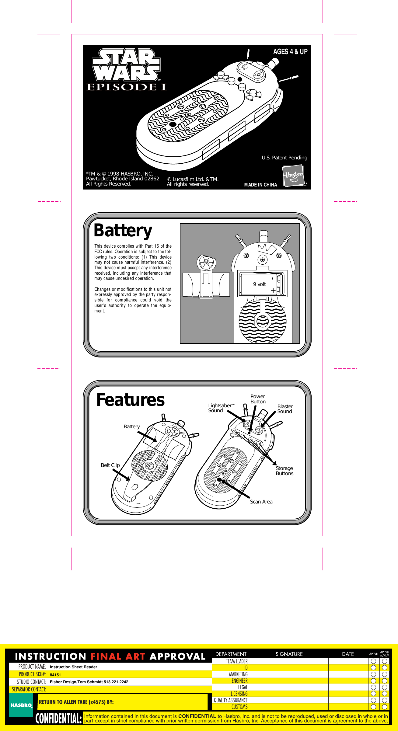        MADE IN CHINA*TM &amp; © 1998 HASBRO, INC.Pawtucket, Rhode Island 02862.All Rights Reserved.U.S. Patent Pending© Lucasfilm Ltd. &amp; TM.All rights reserved.AGES 4 &amp; UPBattery FeaturesThis device complies with Part 15 of the FCC rules. Operation is subject to the fol-lowing two conditions: (1) This device may not cause harmful interference. (2) This device must accept any interference received, including any interference that may cause undesired operation.Changes or modifications to this unit not expressly approved by the party respon-sible for compliance could void the user&apos;s authority to operate the equip-ment.™BatteryLightsaber™Sound BlasterSoundScan AreaStorageButtonsPowerButtonBelt Clip9 volt-+Instruction Sheet Reader84151Fisher Design/Tom Schmidt 513.221.2242