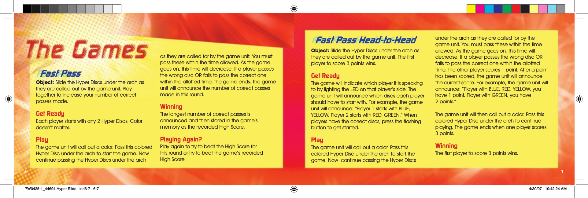 Fast Pass Head-to-HeadObject: Slide the Hyper Discs under the arch as they are called out by the game unit. The ﬁrst player to score 3 points wins. Get ReadyThe game will indicate which player it is speaking to by lighting the LED on that player’s side. The game unit will announce which discs each player should have to start with. For example, the game unit will announce: “Player 1 starts with BLUE, YELLOW. Player 2 starts with RED, GREEN.” When players have the correct discs, press the ﬂashing button to get started.PlayThe game unit will call out a color. Pass this  colored Hyper Disc under the arch to start the game. Now  continue passing the Hyper Discs under the arch as they are called for by the  game unit. You must pass these within the time allowed. As the game goes on, this time will decrease. If a player passes the wrong disc OR fails to pass the correct one within the allotted time, the other player scores 1 point. After a point has been scored, the game unit will announce the current score. For example, the game unit will announce: “Player with BLUE, RED, YELLOW, you have 1 point. Player with GREEN, you have  2 points.”The game unit will then call out a color. Pass this colored Hyper Disc under the arch to continue playing. The game ends when one player scores 3 points.  WinningThe ﬁrst player to score 3 points wins.7Fast Pass Object: Slide the Hyper Discs under the arch as they are called out by the game unit. Play  together to increase your number of correct passes made. Get ReadyEach player starts with any 2 Hyper Discs. Color doesn’t matter. PlayThe game unit will call out a color. Pass this colored Hyper Disc under the arch to start the game. Now continue passing the Hyper Discs under the arch as they are called for by the game unit. You must pass these within the time allowed. As the game goes on, this time will decrease. If a player passes the wrong disc OR fails to pass the correct one within the allotted time, the game ends. The game unit will announce the number of correct passes made in this round.WinningThe longest number of correct passes is announced and then stored in the game’s memory as the recorded High Score.Playing Again?Play again to try to beat the High Score for  this round or try to beat the game’s recorded  High Score. 6Fast Pass Head-to-HeadFast Pass 7W0425-1_44694 Hyper Slide I.ind6-7   6-7 4/30/07   10:42:24 AM