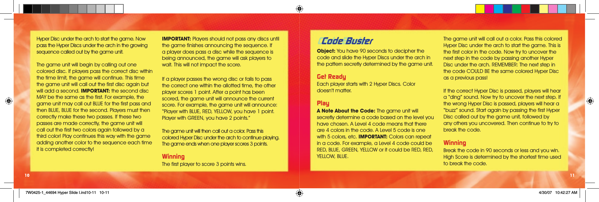 Code Buster Object: You have 90 seconds to decipher the code and slide the Hyper Discs under the arch in the pattern secretly determined by the game unit. Get ReadyEach player starts with 2 Hyper Discs. Color  doesn’t matter. PlayA Note About the Code: The game unit will secretly determine a code based on the level you have chosen. A Level 4 code means that there are 4 colors in the code. A Level 5 code is one with 5 colors, etc. IMPORTANT: Colors can repeat in a code. For example, a Level 4 code could be RED, BLUE, GREEN, YELLOW or it could be RED, RED, YELLOW, BLUE. The game unit will call out a color. Pass this colored Hyper Disc under the arch to start the game. This is the ﬁrst color in the code. Now try to uncover the next step in the code by passing another Hyper Disc under the arch. REMEMBER: The next step in the code COULD BE the same colored Hyper Disc as a previous pass! If the correct Hyper Disc is passed, players will hear a “ding” sound. Now try to uncover the next step. If the wrong Hyper Disc is passed, players will hear a “buzz” sound. Start again by passing the ﬁrst Hyper Disc called out by the game unit, followed by any others you uncovered. Then continue to try to break the code. WinningBreak the code in 90 seconds or less and you win. High Score is determined by the shortest time used to break the code.   11Hyper Disc under the arch to start the game. Now pass the Hyper Discs under the arch in the growing sequence called out by the game unit. The game unit will begin by calling out one colored disc. If players pass the correct disc within the time limit, the game will continue. This time the game unit will call out the ﬁrst disc again but will add a second. IMPORTANT: the second disc MAY be the same as the ﬁrst. For example, the game unit may call out BLUE for the ﬁrst pass and then BLUE, BLUE for the second. Players must then correctly make these two passes. If these two passes are made correctly, the game unit will call out the ﬁrst two colors again followed by a third color! Play continues this way with the game adding another color to the sequence each time it is completed correctly!IMPORTANT: Players should not pass any discs until the game ﬁnishes announcing the sequence. If a player does pass a disc while the sequence is being announced, the game will ask players to wait. This will not impact the score.  If a player passes the wrong disc or fails to pass the correct one within the allotted time, the other player scores 1 point. After a point has been scored, the game unit will announce the current score. For example, the game unit will announce: “Player with BLUE, RED, YELLOW, you have 1 point. Player with GREEN, you have 2 points.”The game unit will then call out a color. Pass this colored Hyper Disc under the arch to continue playing. The game ends when one player scores 3 points.WinningThe ﬁrst player to score 3 points wins.10Code Buster7W0425-1_44694 Hyper Slide I.ind10-11   10-11 4/30/07   10:42:27 AM