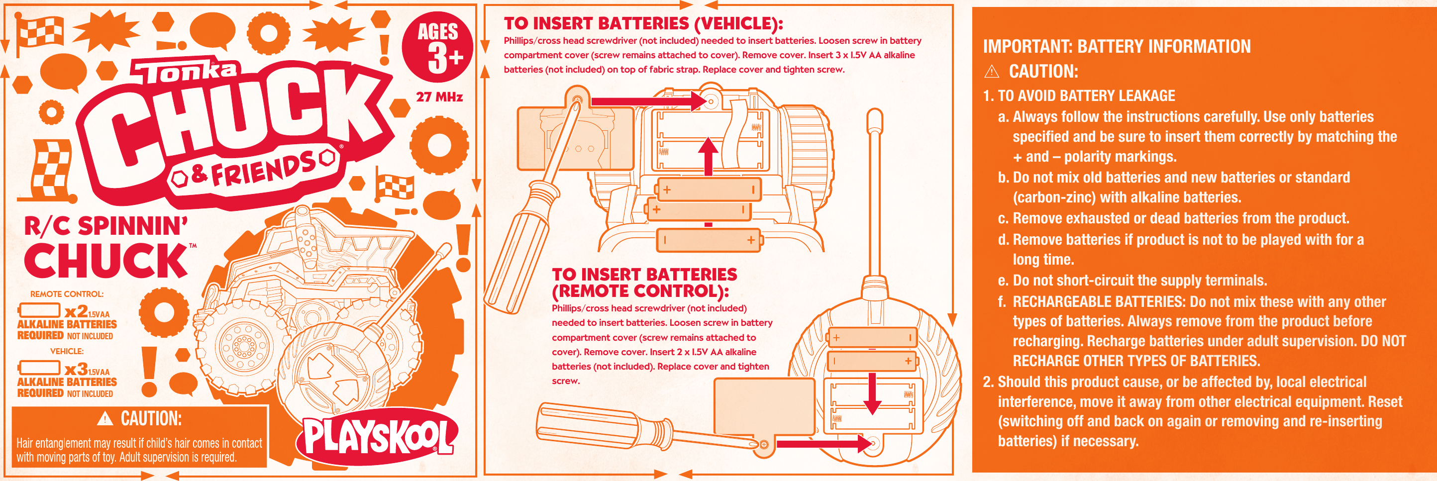  AGES3+TO INSERT BATTERIES (VEHICLE): Phillips/cross head screwdriver (not included) needed to insert batteries. Loosen screw in battery compartment cover (screw remains attached to cover). Remove cover. Insert 3 x 1.5V AA alkaline batteries (not included) on top of fabric strap. Replace cover and tighten screw. TO INSERT BATTERIES(REMOTE CONTROL): Phillips/cross head screwdriver (not included) needed to insert batteries. Loosen screw in battery compartment cover (screw remains attached to cover). Remove cover. Insert 2 x 1.5V AA alkaline batteries (not included). Replace cover and tighten screw. IMPORTANT: BATTERY INFORMATIONCAUTION:1. TO AVOID BATTERY LEAKAGEa. Always follow the instructions carefully. Use only batteriesspecified and be sure to insert them correctly by matching the+ and – polarity markings.b. Do not mix old batteries and new batteries or standard(carbon-zinc) with alkaline batteries.c. Remove exhausted or dead batteries from the product.d. Remove batteries if product is not to be played with for along time. e. Do not short-circuit the supply terminals.f.  RECHARGEABLE BATTERIES: Do not mix these with any other types of batteries. Always remove from the product before recharging. Recharge batteries under adult supervision. DO NOT RECHARGE OTHER TYPES OF BATTERIES.2. Should this product cause, or be affected by, local electricalinterference, move it away from other electrical equipment. Reset (switching off and back on again or removing and re-insertingbatteries) if necessary.27 MHz     x21.5V AAALKALINE BATTERIESREQUIRED NOT INCLUDED     x31.5V AAALKALINE BATTERIESREQUIRED NOT INCLUDEDREMOTE CONTROL:VEHICLE: TMR/C SPINNIN’CHUCK
