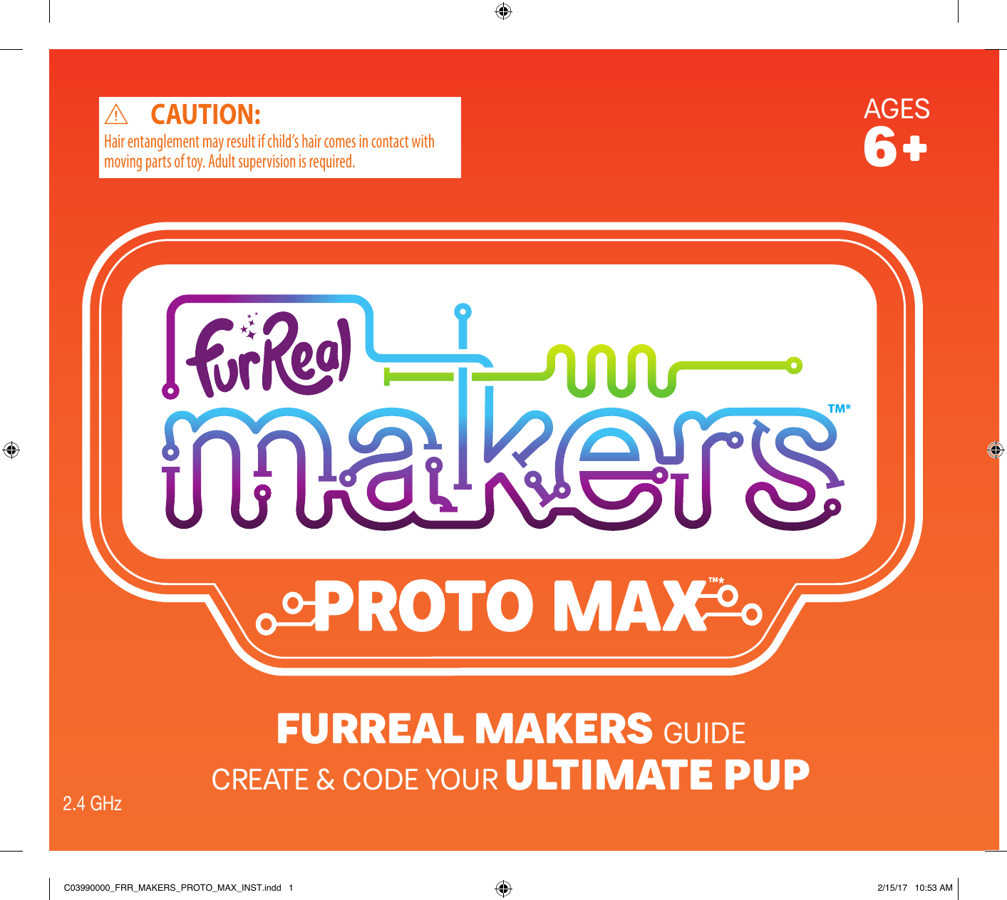 AGES6+Hair entanglement may result if child’s hair comes in contact with moving parts of toy. Adult supervision is required.CAUTION:FURREAL MAKERS GUIDECREATE &amp; CODE YOUR ULTIMATE PUP2.4 GHzC03990000_FRR_MAKERS_PROTO_MAX_INST.indd   1 2/15/17   10:53 AM
