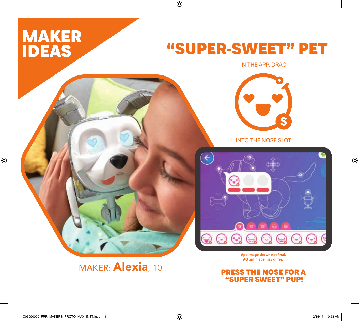 App image shown not ﬁnal.Actual image may diﬀer. MAKERIDEASMAKER: Alexia, 10“SUPER-SWEET” PETIN THE APP, DRAG PRESS THE NOSE FOR A “SUPER SWEET” PUP!INTO THE NOSE SLOT DOWNLOAD THEFURREAL MAKERS™*PROTO MAX™* APPLINK TO THEAPPTAP TO INITIATE CONNECTIONPRESS NOSE TO CONNECTMAKE SURE THAT Bluetooth® IS ENABLED ON YOUR MOBILE DEVICE5.App available through June 30, 2019.  FURREAL MAKERS™* PROTO MAX™* app works with select iPhone®, iPad®, iPod touch®, and Android devices. Updates aﬀect compatibility. Check furrealmakers.com for details. Ask a parent ﬁrst. Not available in all languages. Apple, the Apple logo, iPhone, iPad, and iPod touch are trademarks of Apple Inc., registered in the U.S. and other countries. App Store is a service mark of Apple Inc. Android, Google Play, and the Google Play logo are trademarks of Google Inc.App image shown not ﬁnal.Actual image may diﬀer.App images shown not ﬁnal. Actual images may diﬀer.MAKE THE CONNECTION!TAPC03990000_FRR_MAKERS_PROTO_MAX_INST.indd   11 2/15/17   10:53 AM