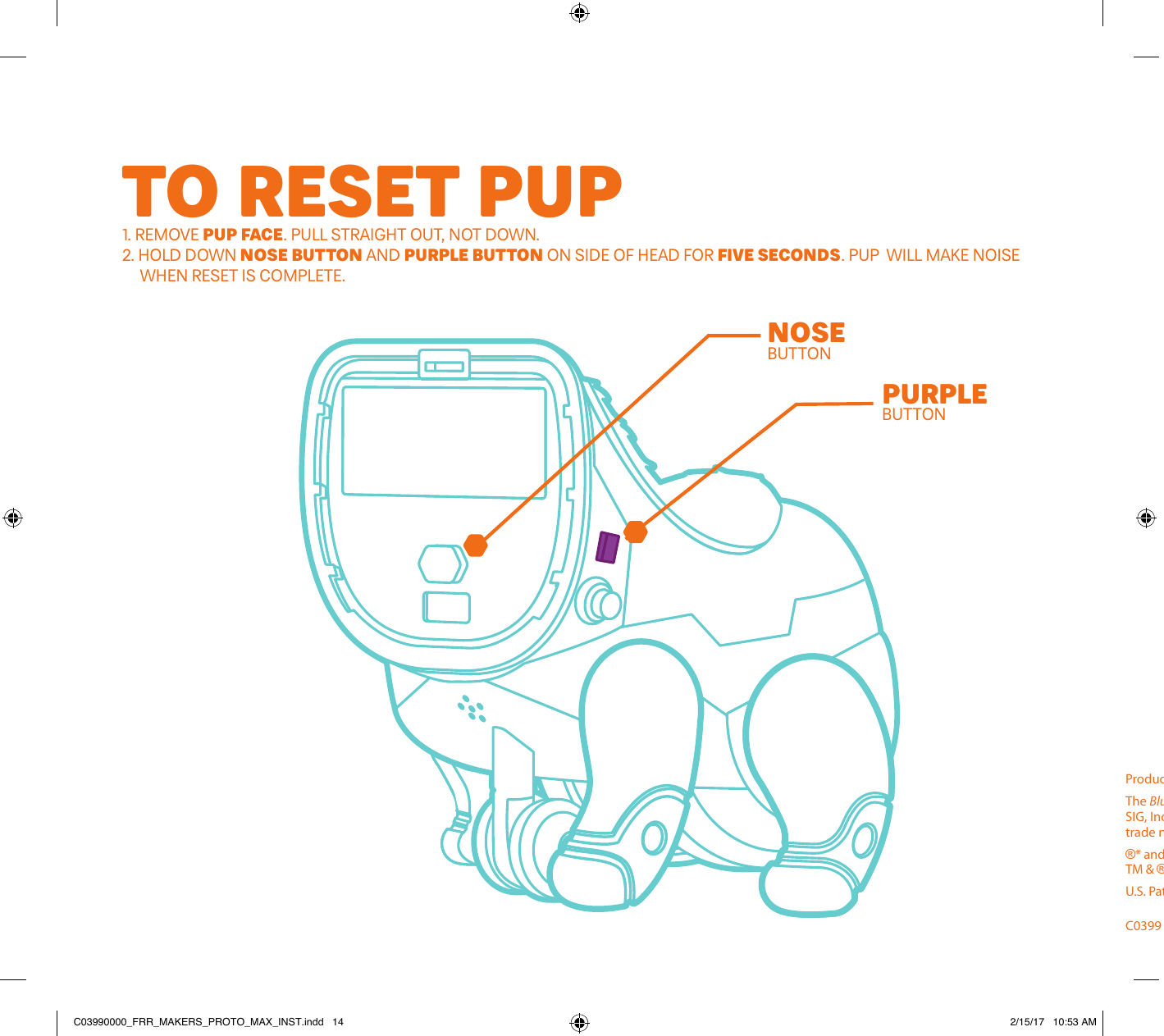 TO RESET PUP1. REMOVE PUP FACE. PULL STRAIGHT OUT, NOT DOWN.2. HOLD DOWN NOSE BUTTON AND PURPLE BUTTON ON SIDE OF HEAD FOR FIVE SECONDS. PUP  WILL MAKE NOISE      WHEN RESET IS COMPLETE. NOSEBUTTONPURPLEBUTTONSURFACE CLEAN ONLYGENTLY WIPE WITH CLEAN, DRY CLOTH. DO NOT GET WET. DO NOT USE DETERGENT OR STAIN REMOVERS.HELPFUL TIPS• IF YOUR PUP’S NOT RESPONDING TO THE APP:  •  BE SURE THAT PUP IS POWERED ON. REPLACE BATTERIES IF THERE’S NO POWER.  •  FOLLOW APP INSTRUCTIONS FOR CONNECTING THE PUP TO YOUR DEVICE.   •  MAKE SURE THAT PUP IS WITHIN 10 FEET OF DEVICE AND NOT CONNECTED TO ANOTHER ONE. IF IT IS, DISCONNECT.   •  ALLOW THE APP TO TURN ON Bluetooth® IF PROMPTED.•  YOUR PUP DOESN’T LIKE WATER, SO KEEP IT AWAY FROM SINKS, BATHTUBS, POOLS, AND ALL OTHER WET PLACES.•  IF YOUR PUP ISN’T RESPONDING TO INPUTS PROPERLY, IT MAY BE TIME TO CHANGE THE BATTERIES.•  FOR MORE TIPS, GO TO FURREALMAKERS.COMProduct and colors may vary. Please retain this information for future reference.The Bluetooth® word mark and logo are registered trademarks owned by Bluetooth SIG, Inc. and any use of such marks by Hasbro is under license. Other trademarks and trade names are those of their respective owners.®* and/or TM* &amp; © 2016 Hasbro, Pawtucket, RI 02861-1059 USA. All Rights Reserved. TM &amp; ® denote U.S. Trademarks. US/CANADA TEL. 1-800-255-5516.U.S. Pat. Nos.  6773344, 6356867 &amp; 6160986.C0399  PN00014446 C03990000_FRR_MAKERS_PROTO_MAX_INST.indd   14 2/15/17   10:53 AM