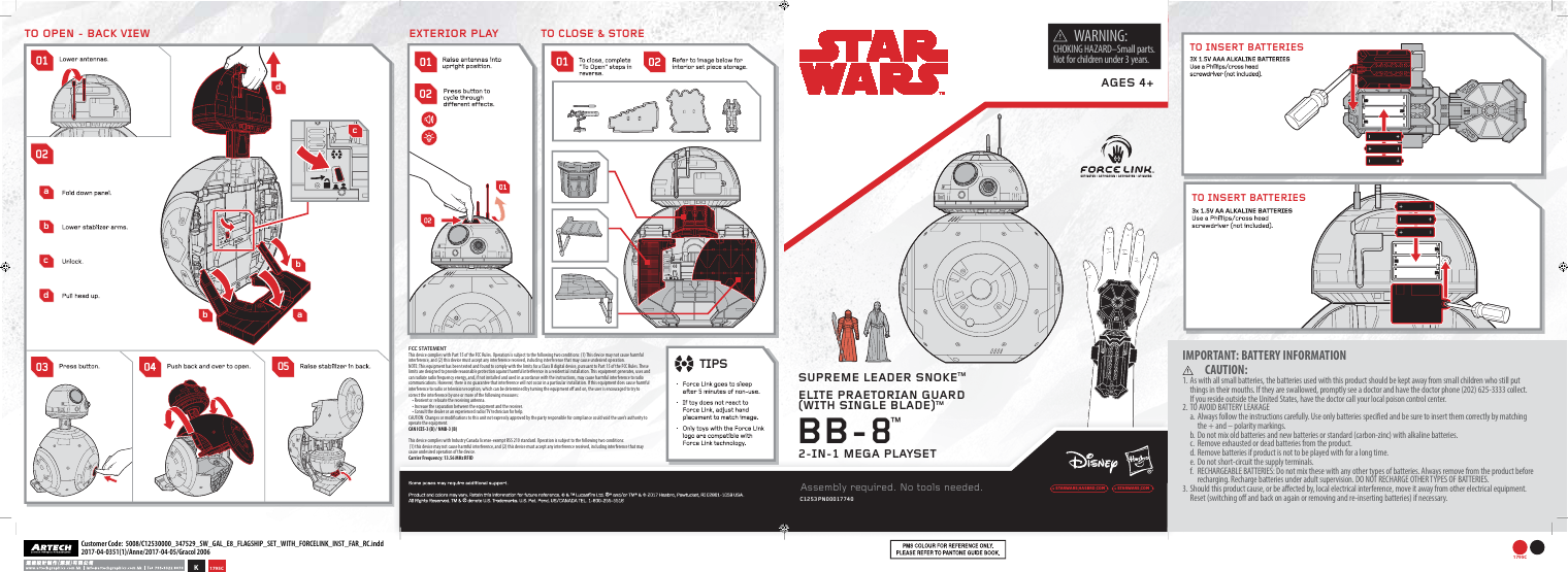 ACTIVATED |ACTIVATION |ACTIVACIÓN |ATIVAÇÃOcbbaC1253  PN00017740BB-8™AGES 4+STARWARS HASBRO COM STARWARS COM   WARNING:CHOKING HAZARD–Small parts. Not for children under 3 years.FCC STATEMENTThis device complies with Part 15 of the FCC Rules. Operation is subject to the following two conditions: (1) This device may not cause harmful interference, and (2) this device must accept any interference received, including inter ference that may cause undesired operation.NOTE: This equipment has been tested and found to comply with the limits for a Class B digital device, pursuant to Part 15 of the FCC Rules. These limits are designed to provide reasonable protection against harmful interference in a residential installation. This equipment generates, uses and can radiate radio frequency energy, and, if not installed and used in accordance with the instructions, may cause harmful interference to radio communications. However, there is no guarantee that interference will not occur in a particular installation. If this equipment does cause harmful interference to radio or television reception, which can be determined by turning the equipment o and on, the user is encouraged to try to correct the interference by one or more of the following measures:• Reorient or relocate the receiving antenna.• Increase the separation between the equipment and the receiver.• Consult the dealer or an experienced radio/TV technician for help.CAUTION: Changes or modications to this unit not expressly approved by the party responsible for compliance could void the user’s authority to operate the equipment.CAN ICES-3 (B) / NMB-3 (B)This device complies with Industry Canada license-exempt RSS 210 standard. Operation is subject to the following two conditions: (1) this device may not cause harmful interference, and (2) this device must accept any interference received, including interference that may cause undesired operation of the device. Carrier Frequency: 13.56 MHz RFIDabcd2-IN-1 MEGA PLAYSETTO OPEN - BACK VIEWIMPORTANT: BATTERY INFORMATION     CAUTION:1. As with all small batteries, the batteries used with this product should be kept away from small children who still put things in their mouths. If they are swallowed, promptly see a doctor and have the doctor phone (202) 625-3333 collect. If you reside outside the United States, have the doctor call your local poison control center. 2. TO AVOID BATTERY LEAKAGEa. Always follow the instructions carefully. Use only batteries specified and be sure to insert them correctly by matching the + and – polarity markings.b. Do not mix old batteries and new batteries or standard (carbon-zinc) with alkaline batteries.c.  Remove exhausted or dead batteries from the product.d. Remove batteries if product is not to be played with for a long time.e. Do not short-circuit the supply terminals.f.  RECHARGEABLE BATTERIES: Do not mix these with any other types of batteries. Always remove from the product before recharging. Recharge batteries under adult supervision. DO NOT RECHARGE OTHER TYPES OF BATTERIES.3. Should this product cause, or be affected by, local electrical interference, move it away from other electrical equipment. Reset (switching off and back on again or removing and re-inserting batteries) if necessary.TO INSERT BATTERIESTO INSERT BATTERIES05TO CLOSE &amp; STORE TIPSEXTERIOR PLAYAssembly required. No tools needed.SUPREME LEADER SNOKE™ELITE PRAETORIAN GUARD  (WITH SINGLE BLADE)™dK1795CCustomer Code:  5008/C12530000_347529_SW_GAL_E8_FLAGSHIP_SET_WITH_FORCELINK_INST_FAR_RC.indd2017-04-0351(1)/Anne/2017-04-05/Gracol 20061795C