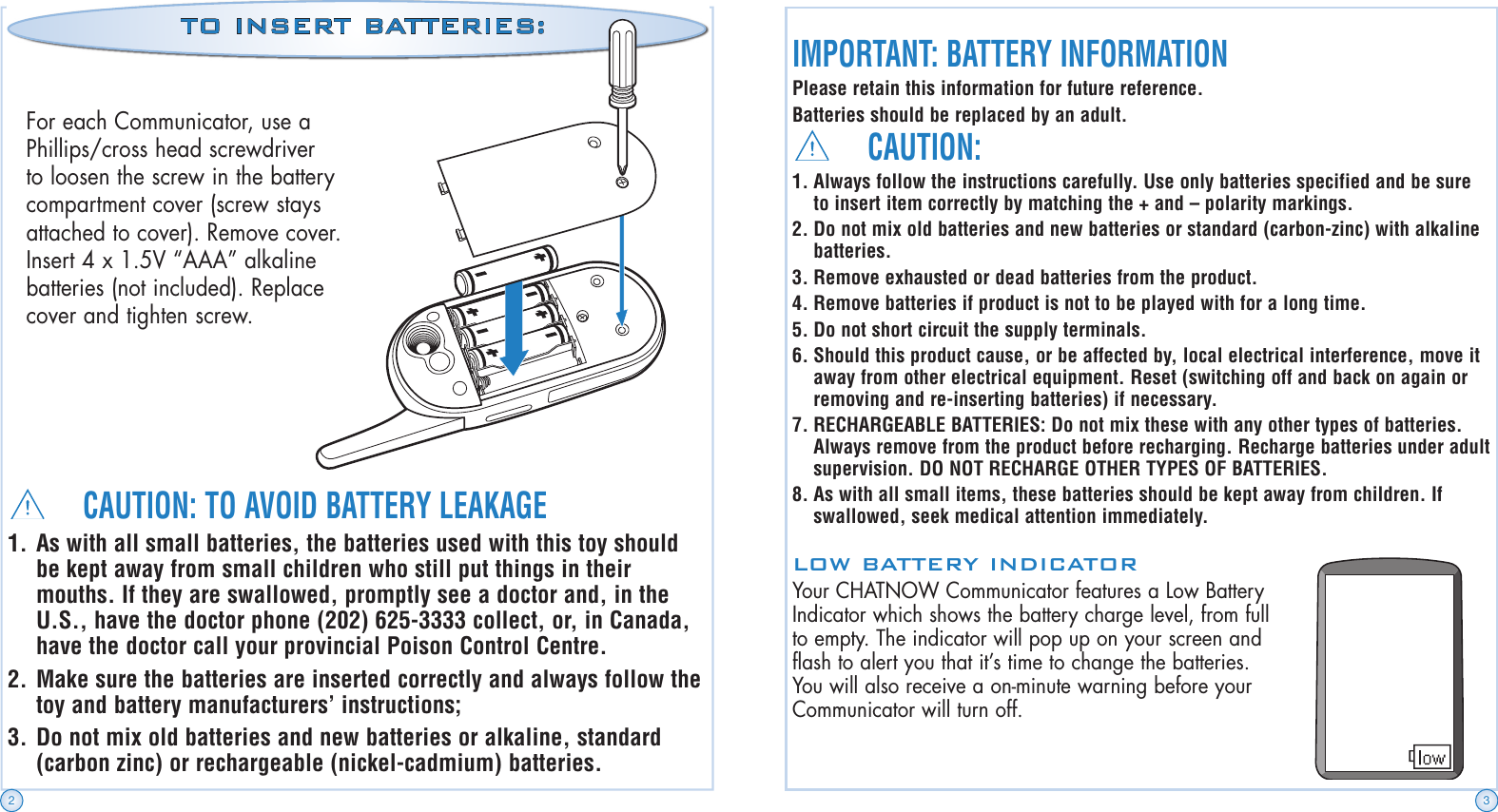 CAUTION:1. Always follow the instructions carefully. Use only batteries specified and be sure to insert item correctly by matching the + and – polarity markings.2. Do not mix old batteries and new batteries or standard (carbon-zinc) with alkaline batteries.3. Remove exhausted or dead batteries from the product.4. Remove batteries if product is not to be played with for a long time.5. Do not short circuit the supply terminals.6. Should this product cause, or be affected by, local electrical interference, move it away from other electrical equipment. Reset (switching off and back on again or removing and re-inserting batteries) if necessary.7. RECHARGEABLE BATTERIES: Do not mix these with any other types of batteries. Always remove from the product before recharging. Recharge batteries under adult supervision. DO NOT RECHARGE OTHER TYPES OF BATTERIES.8. As with all small items, these batteries should be kept away from children. If swallowed, seek medical attention immediately.IMPORTANT: BATTERY INFORMATIONPlease retain this information for future reference.Batteries should be replaced by an adult.LOW BATTERY INDICATORYour CHATNOW Communicator features a Low Battery Indicator which shows the battery charge level, from full to empty. The indicator will pop up on your screen and flash to alert you that it’s time to change the batteries. You will also receive a on-minute warning before your Communicator will turn off.CAUTION: TO AVOID BATTERY LEAKAGE1. As with all small batteries, the batteries used with this toy should be kept away from small children who still put things in their mouths. If they are swallowed, promptly see a doctor and, in the U.S., have the doctor phone (202) 625-3333 collect, or, in Canada, have the doctor call your provincial Poison Control Centre.2. Make sure the batteries are inserted correctly and always follow the toy and battery manufacturers’ instructions;3. Do not mix old batteries and new batteries or alkaline, standard (carbon zinc) or rechargeable (nickel-cadmium) batteries.For each Communicator, use a Phillips/cross head screwdriver to loosen the screw in the battery compartment cover (screw stays attached to cover). Remove cover. Insert 4 x 1.5V “AAA” alkaline batteries (not included). Replace cover and tighten screw.TO INSERT BATTERIES:2 3
