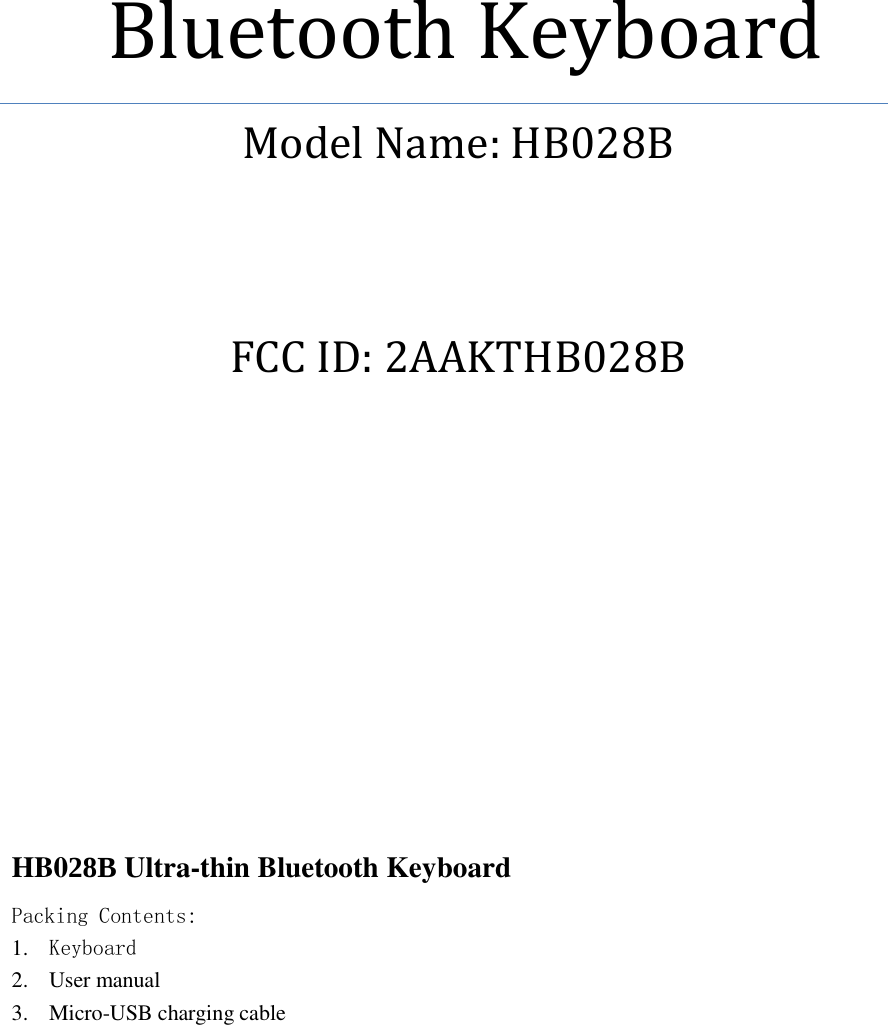             Bluetooth Keyboard Model Name: HB028B  FCC ID: 2AAKTHB028B          HB028B Ultra-thin Bluetooth Keyboard Packing Contents: 1. Keyboard 2. User manual 3. Micro-USB charging cable  