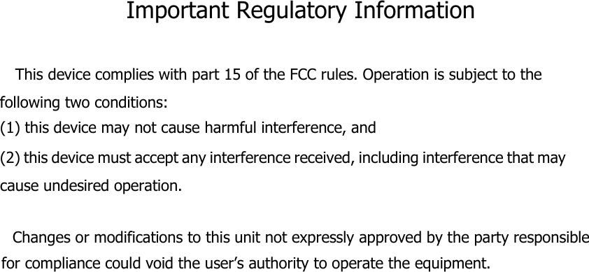 Important Regulatory Information  This device complies with part 15 of the FCC rules. Operation is subject to the following two conditions: (1) this device may not cause harmful interference, and (2) this device must accept any interference received, including interference that may cause undesired operation.       Changes or modifications to this unit not expressly approved by the party responsible for compliance could void the user’s authority to operate the equipment.  