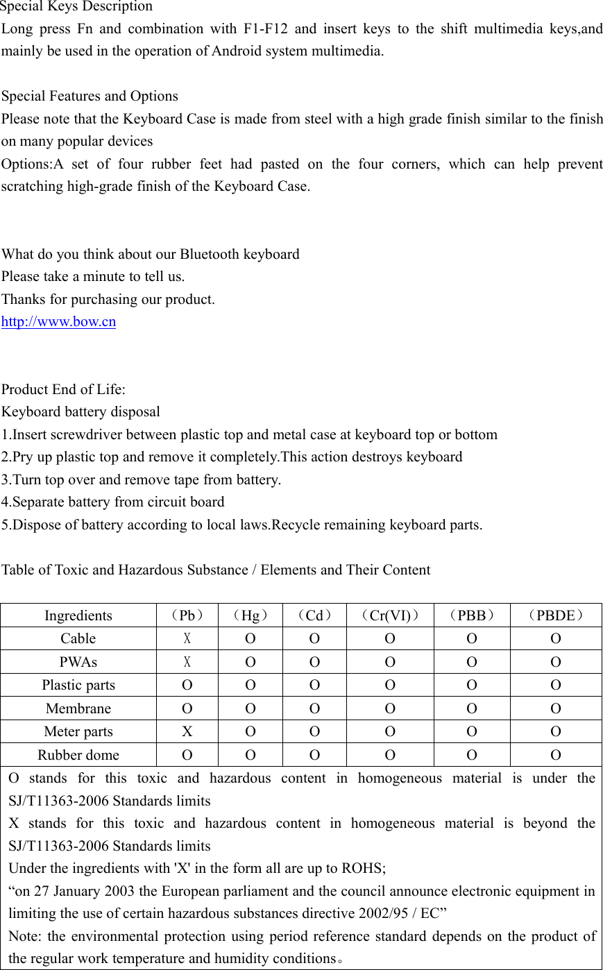 Special Keys DescriptionLong press Fn and combination with F1-F12 and insert keys to the shift multimedia keys,andmainly be used in the operation of Android system multimedia.Special Features and OptionsPlease note that the Keyboard Case is made from steel with a high grade finish similar to the finishon many popular devicesOptions:A set of four rubber feet had pasted on the four corners, which can help preventscratching high-grade finish of the Keyboard Case.What do you think about our Bluetooth keyboardPlease take a minute to tell us.Thanks for purchasing our product.http://www.bow.cnProduct End of Life:Keyboard battery disposal1.Insert screwdriver between plastic top and metal case at keyboard top or bottom2.Pry up plastic top and remove it completely.This action destroys keyboard3.Turn top over and remove tape from battery.4.Separate battery from circuit board5.Dispose of battery according to local laws.Recycle remaining keyboard parts.Table of Toxic and Hazardous Substance / Elements and Their ContentIngredients （Pb） （Hg） （Cd） （Cr(VI)） （PBB） （PBDE）Cable XO O O O OPWAs XO O O O OPlastic parts O O O O O OMembrane O O O O O OMeter parts X O O O O ORubber dome O O O O O OO stands for this toxic and hazardous content in homogeneous material is under theSJ/T11363-2006 Standards limitsX stands for this toxic and hazardous content in homogeneous material is beyond theSJ/T11363-2006 Standards limitsUnder the ingredients with &apos;X&apos; in the form all are up to ROHS;“on 27 January 2003 the European parliament and the council announce electronic equipment inlimiting the use of certain hazardous substances directive 2002/95 / EC”Note: the environmental protection using period reference standard depends on the product ofthe regular work temperature and humidity conditions。
