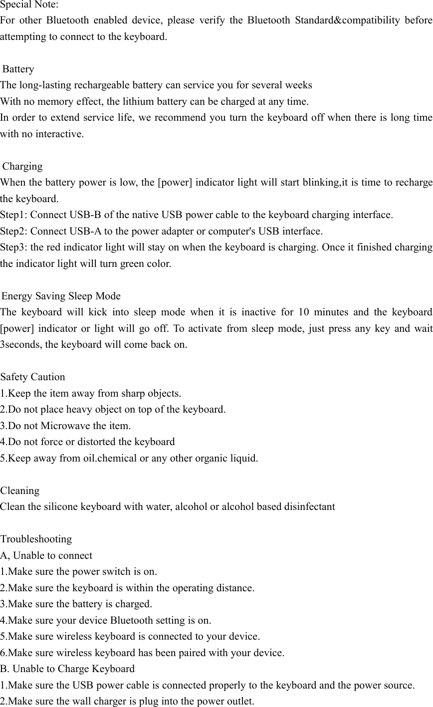 Special Note:For other Bluetooth enabled device, please verify the Bluetooth Standard&amp;compatibility beforeattempting to connect to the keyboard.BatteryThe long-lasting rechargeable battery can service you for several weeksWith no memory effect, the lithium battery can be charged at any time.In order to extend service life, we recommend you turn the keyboard off when there is long timewith no interactive.ChargingWhen the battery power is low, the [power] indicator light will start blinking,it is time to rechargethe keyboard.Step1: Connect USB-B of the native USB power cable to the keyboard charging interface.Step2: Connect USB-A to the power adapter or computer&apos;s USB interface.Step3: the red indicator light will stay on when the keyboard is charging. Once it finished chargingthe indicator light will turn green color.Energy Saving Sleep ModeThe keyboard will kick into sleep mode when it is inactive for 10 minutes and the keyboard[power] indicator or light will go off. To activate from sleep mode, just press any key and wait3seconds, the keyboard will come back on.Safety Caution1.Keep the item away from sharp objects.2.Do not place heavy object on top of the keyboard.3.Do not Microwave the item.4.Do not force or distorted the keyboard5.Keep away from oil.chemical or any other organic liquid.CleaningClean the silicone keyboard with water, alcohol or alcohol based disinfectantTroubleshootingA, Unable to connect1.Make sure the power switch is on.2.Make sure the keyboard is within the operating distance.3.Make sure the battery is charged.4.Make sure your device Bluetooth setting is on.5.Make sure wireless keyboard is connected to your device.6.Make sure wireless keyboard has been paired with your device.B. Unable to Charge Keyboard1.Make sure the USB power cable is connected properly to the keyboard and the power source.2.Make sure the wall charger is plug into the power outlet.