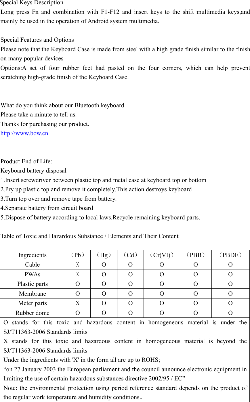 Special Keys DescriptionLong press Fn and combination with F1-F12 and insert keys to the shift multimedia keys,andmainly be used in the operation of Android system multimedia.Special Features and OptionsPlease note that the Keyboard Case is made from steel with a high grade finish similar to the finishon many popular devicesOptions:A set of four rubber feet had pasted on the four corners, which can help preventscratching high-grade finish of the Keyboard Case.What do you think about our Bluetooth keyboardPlease take a minute to tell us.Thanks for purchasing our product.http://www.bow.cnProduct End of Life:Keyboard battery disposal1.Insert screwdriver between plastic top and metal case at keyboard top or bottom2.Pry up plastic top and remove it completely.This action destroys keyboard3.Turn top over and remove tape from battery.4.Separate battery from circuit board5.Dispose of battery according to local laws.Recycle remaining keyboard parts.Table of Toxic and Hazardous Substance / Elements and Their ContentIngredients （Pb） （Hg） （Cd） （Cr(VI)） （PBB） （PBDE）Cable XO O O O OPWAs XO O O O OPlastic parts O O O O O OMembrane O O O O O OMeter parts X O O O O ORubber dome O O O O O OO stands for this toxic and hazardous content in homogeneous material is under theSJ/T11363-2006 Standards limitsX stands for this toxic and hazardous content in homogeneous material is beyond theSJ/T11363-2006 Standards limitsUnder the ingredients with &apos;X&apos; in the form all are up to ROHS;“on 27 January 2003 the European parliament and the council announce electronic equipment inlimiting the use of certain hazardous substances directive 2002/95 / EC”Note: the environmental protection using period reference standard depends on the product ofthe regular work temperature and humidity conditions。