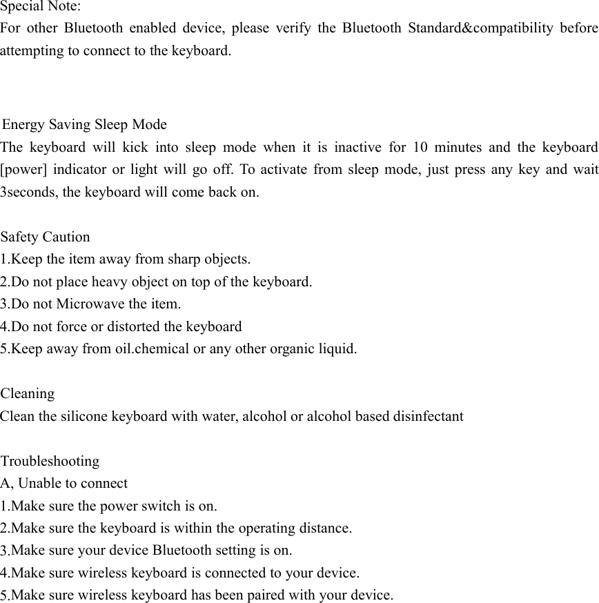 Special Note:For other Bluetooth enabled device, please verify the Bluetooth Standard&amp;compatibility beforeattempting to connect to the keyboard.Energy Saving Sleep ModeThe keyboard will kick into sleep mode when it is inactive for 10 minutes and the keyboard[power] indicator or light will go off. To activate from sleep mode, just press any key and wait3seconds, the keyboard will come back on.Safety Caution1.Keep the item away from sharp objects.2.Do not place heavy object on top of the keyboard.3.Do not Microwave the item.4.Do not force or distorted the keyboard5.Keep away from oil.chemical or any other organic liquid.CleaningClean the silicone keyboard with water, alcohol or alcohol based disinfectantTroubleshootingA, Unable to connect1.Make sure the power switch is on.2.Make sure the keyboard is within the operating distance.3.4.Make sure your device Bluetooth setting is on.5.Make sure wireless keyboard is connected to your device.Make sure wireless keyboard has been paired with your device.