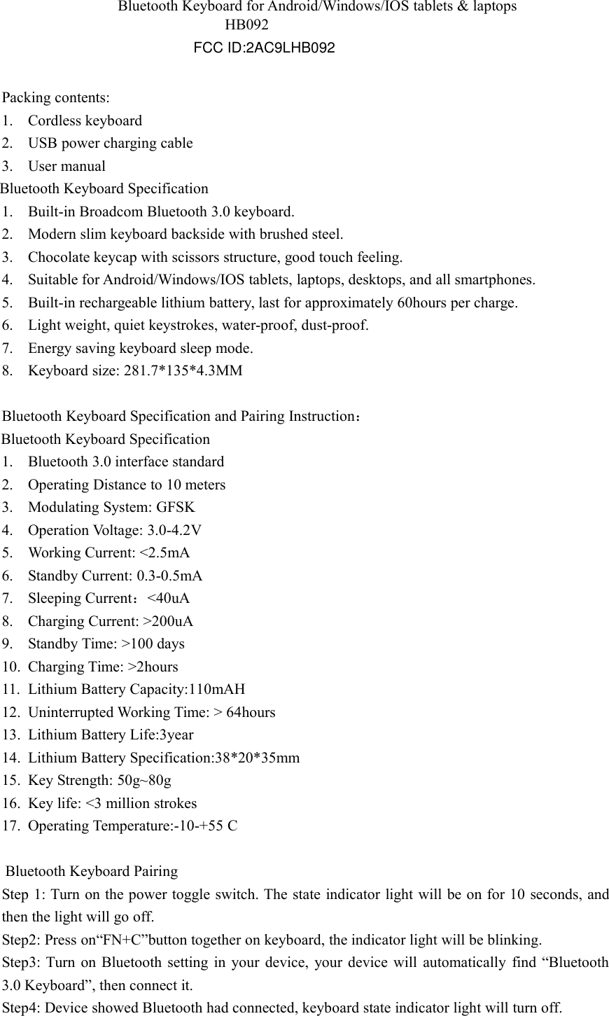 HB092Bluetooth Keyboard for Android/Windows/IOS tablets &amp; laptopsPacking contents:1. Cordless keyboard2. USB power charging cable3. User manualBluetooth Keyboard Specification1. Built-in Broadcom Bluetooth 3.0 keyboard.2. Modern slim keyboard backside with brushed steel.3. Chocolate keycap with scissors structure, good touch feeling.4. Suitable for Android/Windows/IOS tablets, laptops, desktops, and all smartphones.5. Built-in rechargeable lithium battery, last for approximately 60hours per charge.6. Light weight, quiet keystrokes, water-proof, dust-proof.7. Energy saving keyboard sleep mode.8. Keyboard size: 281.7*135*4.3MMBluetooth Keyboard Specification and Pairing Instruction：Bluetooth Keyboard Specification1. Bluetooth 3.0 interface standard2. Operating Distance to 10 meters3. Modulating System: GFSK4. Operation Voltage: 3.0-4.2V5. Working Current: &lt;2.5mA6. Standby Current: 0.3-0.5mA7. Sleeping Current：&lt;40uA8. Charging Current: &gt;200uA9. Standby Time: &gt;100 days10. Charging Time: &gt;2hours11. Lithium Battery Capacity:110mAH12. Uninterrupted Working Time: &gt; 64hours13. Lithium Battery Life:3year14. Lithium Battery Specification:38*20*35mm15. Key Strength: 50g~80g16. Key life: &lt;3 million strokes17. Operating Temperature:-10-+55 CBluetooth Keyboard PairingStep 1: Turn on the power toggle switch. The state indicator light will be on for 10 seconds, andthen the light will go off.Step2: Press on“FN+C”button together on keyboard, the indicator light will be blinking.Step3: Turn on Bluetooth setting in your device, your device will automatically find “Bluetooth3.0 Keyboard”, then connect it.Step4: Device showed Bluetooth had connected, keyboard state indicator light will turn off.FCC ID:2AC9LHB092
