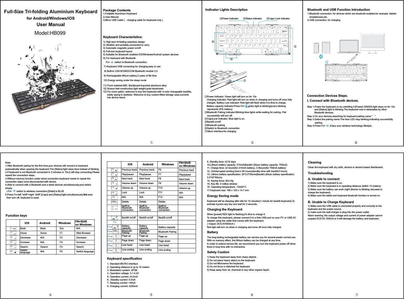 Full-Size Tri-folding Aluminium Keyboard Package Contents1.Foldable Aluminium Keyboard2.User ManualKeyboard Characteristics: Indicator Lights Description Bluetooth and USB Function Introductionfor Android/Windows/iOSUser Manual˙Power indicator ˚Status indicator ˛Caps Lock indicator ˝˞˜˙Power indicator: Green light will turn on for 10s   Charging indicator: Red light will turn on when in charging and turns off once fully charged. Battery Low indicator: Red light will flash when it is time to charge.   Battery capacity indicator:Press Fn+    ,green light is blinking(every blinking represents 25% battery)˚Bluetooth Pairing Indicator:Blinking blue lights while waiting for pairing. Pair successfully will turn off.˛CapsLock Indicator: Blue light is on.˜Backlit on/off˝Bluetooth pairing˞Switch to Bluetooth connection˟1.Bluetooth connection: for devices which are bluetooth enabled,for example, tablets   smartphones,etc.2.USB connection: for chargingConnection Devices Steps.I. Connect with Bluetooth devices.Step 1.Power the keyboard on by unfolding it.[Power] GREEN light stays on for 10s            and [Status] light is blinking.The keyboard now is detectable by other            Bluetooth devices.Step 2.On your devices,searching for keyboard pairing name “   ”Step 3.Select the pairing name.The blue LED stop blinking,indicating successfully pairing.Step 4.Press Fn+      .Enjoy your wireless technology lifestyle.1) High-tech tri-folding seamless design 2) Ultrathin and portable,convenient to carry 3) Automatic magnetic power on/off 4) Full-size keyboard layoutFn+       switch to Bluetooth connection.9) Rechargeable lithium battery,3 years of life time 11) Front material:ABS. Backboard:Imported aluminum alloy12) Scissor feet construction,light weight,quiet keystrokes13) For more option: welcome to buy this keyboard with 3-color changeable backlits,      easily typing in darkless. Welcome to buy custom-fitted storage case,converts       into device stand.Function keys Keyboard specificationEnergy Saving mode1. Standard MICRO interface2. Operating distance is up to 10 meters3. Modulation system: GFSK4. Operation voltage: 3.1-4.2V2SHUDWLRQFXUUHQWP$6.. Standby current: 0.3mA7. Sleeping current: &lt;40uA&amp;KDUJLQJFXUUHQWP$6WDQGE\WLPHGD\V10.Lithium battery capacity: 210mA(Backlit Lithium battery capacity: 750mA)1&amp;KDUJHWLPHKRXUVIRUP$EDWWHU\KRXUVIRUP$EDWWHU\8QLQWHUUXSWHGZRUNLQJWLPHKRXUVVWDQGE\WLPHZLWKEDFNOLWKRXUV13. Lithium battery specification: 30*2.5*35mm(Backlit Lithium battery specification: 3.0*43*55mm)14. Keying force: 60±10g15. Key life: 3 million strokes16. Operating temperature: -10±55°C17.Keyboard size: 166 x 120 x 14.7 mmKeyboard will be sleeping after idle for 10 minutes(1 minute for backlit keyboard).Toactivate it,press any key and wait for 3 seconds.Charging the KeyboardWhen [power] RED light is flashing,it’s time to charge it.To charge this keyboard, please connect it to a free USB port on your PC or USB ACadapter using the cable that comes with the keyboard. ( Output: DC5.0V\500mA )Red light will turn on when in charging and turns off once fully charged.BatteryThe long-lasting rechargeable battery can service you for several weeks normal use.With no memory effect, the lithium battery can be charged at any time.In order to extend service life, we recommend you turn the keyboard power off when there is long time with no interactive.Safety Caution1) Keep the keyboard away from sharp objects.2) Do not place heavy object on the keyboard.3) Do not Microwave the keyboard.4) Do not force or distorted the keyboard5) Keep away from oil, chemical or any other organic liquid.CleaningClean the keyboard with dry cloth, alcohol or alcohol based disinfectant.TroubleshootingA. Unable to connect 1) Make sure the keyboard is on. 2) Make sure the keyboard is in operating distance (within 10 meters).3) Make sure the battery can work (right director is blinking red,need to charge the keyboard).4) Make sure the tablet and keyboard bluetooth function is turned on.B. Unable to Charge Keyboard1) Make sure the USB cable is connected properly and correctly to the keyboard and the power source.2) make sure the wall charger is plug into the power outlet.Warm warning: the output voltage and current of power adapter cannot surpass DC5.0V, 500mA.or it will damage the battery and keyboard.Note:1.After Bluetooth pairing for the first time,your devices will connect to keyboard automatically when opening the keyboard.The [Status] light stays blue instead of blinking.2.If keyboard is not Bluetooth connected in 3 minutes or 10s,it will stop connecting.Please repeat the connection steps.3.Without memory function under wired connection,keyboard needs to repeat the connection steps once disconnected with device.4.Able to connect with a Bluetooth and a wired devices simultaneously,and switch simply.  i.Fn+       switch to wireless connection,[State] is BLUE5.Press Fn+left “shift”+right “shift”,[Caps] and [Status] light simultaneously blink once   then turn off, keyboard is reset.     iOS Android Windows FN+Shifton Windows    iOS Android Windows FN+Shifton WindowsBackHomeDecreaseIncreaseSearchSwitchlanguagePrevious trackPlay/pauseNext trackVolume downVolume upLockN/ADeleteSwift to BluetoothconnectionBacklit on/offBatterycapacityBluetoothPairingPage upPage down Line head Line endingPrevious trackPlay/pauseNext trackVolume downVolume upLockN/ADeleteSwift to BluetoothconnectionBacklit on/offBatterycapacityBluetoothPairingPage upPage down Line head Line endingF6F7F8F9F10F11F12DeleteSwift to BluetoothconnectionBacklit on/offBattery capacityBluetooth PairingPage upPage downLine headLine endingPrevious trackPlay/pauseNext trackVolume downVolume upN/AN/ABackHomeN/AN/ASearchN/AEscF1F2F3F4F5N/AWeb BrowserDecreaseIncreaseSearchSwitch language10) Energy saving under the sleep modeModel:HB0993.Mirco USB Cable (   charging cable for keyboard only )5) Suitable for Bluetooth enabled iOS/Windows/Android system devices6) For keyboard with Bluetooth  8) Built-in USA BOARDCOM Bluetooth module 3.0 7) Keyboard USB connecting for charging,easy to use˟Micro interface:for charging
