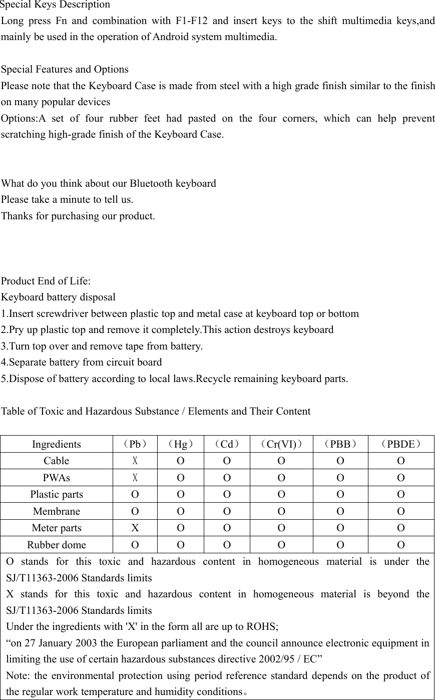 Special Keys DescriptionLong press Fn and combination with F1-F12 and insert keys to the shift multimedia keys,andmainly be used in the operation of Android system multimedia.Special Features and OptionsPlease note that the Keyboard Case is made from steel with a high grade finish similar to the finishon many popular devicesOptions:A set of four rubber feet had pasted on the four corners, which can help preventscratching high-grade finish of the Keyboard Case.What do you think about our Bluetooth keyboardPlease take a minute to tell us.Thanks for purchasing our product.Product End of Life:Keyboard battery disposal1.Insert screwdriver between plastic top and metal case at keyboard top or bottom2.Pry up plastic top and remove it completely.This action destroys keyboard3.Turn top over and remove tape from battery.4.Separate battery from circuit board5.Dispose of battery according to local laws.Recycle remaining keyboard parts.Table of Toxic and Hazardous Substance / Elements and Their ContentIngredients （Pb） （Hg） （Cd） （Cr(VI)） （PBB） （PBDE）Cable XO O O O OPWAs XO O O O OPlastic parts O O O O O OMembrane O O O O O OMeter parts X O O O O ORubber dome O O O O O OO stands for this toxic and hazardous content in homogeneous material is under theSJ/T11363-2006 Standards limitsX stands for this toxic and hazardous content in homogeneous material is beyond theSJ/T11363-2006 Standards limitsUnder the ingredients with &apos;X&apos; in the form all are up to ROHS;“on 27 January 2003 the European parliament and the council announce electronic equipment inlimiting the use of certain hazardous substances directive 2002/95 / EC”Note: the environmental protection using period reference standard depends on the product ofthe regular work temperature and humidity conditions。