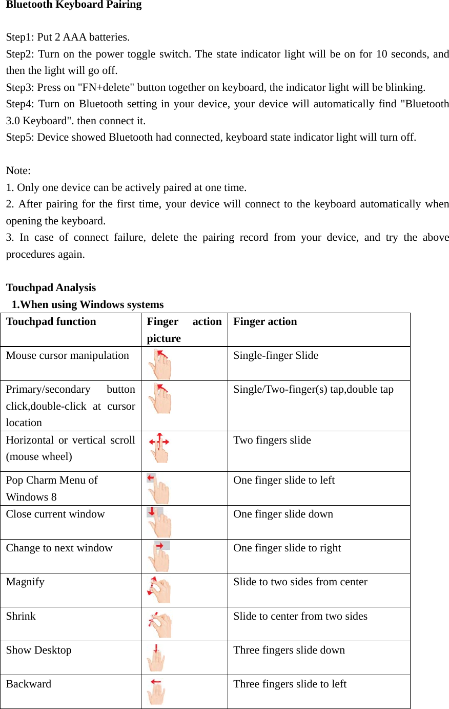 Bluetooth Keyboard Pairing  Step1: Put 2 AAA batteries. Step2: Turn on the power toggle switch. The state indicator light will be on for 10 seconds, and then the light will go off. Step3: Press on &quot;FN+delete&quot; button together on keyboard, the indicator light will be blinking. Step4: Turn on Bluetooth setting in your device, your device will automatically find &quot;Bluetooth 3.0 Keyboard&quot;. then connect it. Step5: Device showed Bluetooth had connected, keyboard state indicator light will turn off.  Note: 1. Only one device can be actively paired at one time. 2. After pairing for the first time, your device will connect to the keyboard automatically when opening the keyboard. 3. In case of connect failure, delete the pairing record from your device, and try the above procedures again.  Touchpad Analysis   1.When using Windows systems Touchpad function Finger action picture Finger action Mouse cursor manipulation  Single-finger Slide Primary/secondary button click,double-click at cursor location   Single/Two-finger(s) tap,double tap Horizontal or vertical scroll (mouse wheel)   Two fingers slide Pop Charm Menu of Windows 8   One finger slide to left Close current window  One finger slide down Change to next window  One finger slide to right Magnify  Slide to two sides from center Shrink  Slide to center from two sides Show Desktop  Three fingers slide down Backward  Three fingers slide to left 
